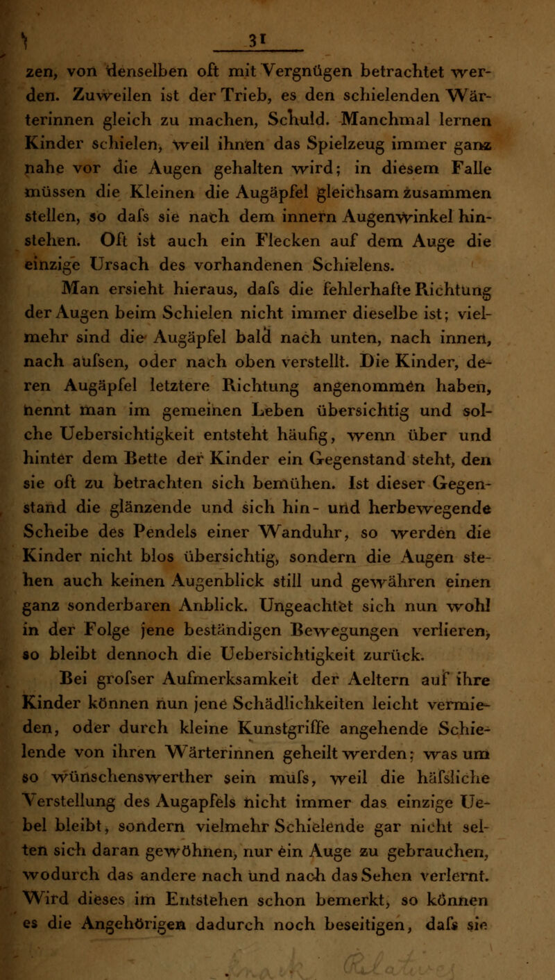 I 31 zen, von idenselben oft mit Vergnügen betrachtet wer- den. Zuweilen ist der Trieb, es den schielenden Wär- terinnen gleich zu machen, Schuld. Manchmal lernen Kinder schielen, weil ihnen das Spielzeug immer ganz nahe vor die Augen gehalten wird; in diesem Falle iTiüssen die Kleinen die Augäpfel gleichsam zusammen stellen, so dafs sie nath dem innern Augenwinkel hin- stehen. Oft ist auch ein Flecken auf dem Auge die einzige Ursach des vorhandenen Schielens. Man ersieht hieraus, dafs die fehlerhafte Fuchtung der Augen beim Schielen nicht immer dieselbe ist; viel- mehr sind die Augäpfel bald nach unten, nach innen, nach aüfsen, oder nach oben verstellt. Die Kinder, de- ren Augäpfel letztere Richtung angenommen haben, nennt man im gemeinen Leben übersichtig und sol- che Uebersichtigkeit entsteht häufig, wenn über und hinter dem Bette der Kinder ein Gegenstand steht, den sie oft zu betrachten sich bemühen. Ist dieser Gegen- stand die glänzende und sich hin- und herbewegende Scheibe des Pendels einer Wanduhr, so werden die Kinder nicht blos übersichtig, sondern die Augen ste- hen auch keinen Augenblick still und ge^rähren einen ganz sonderbaren Anblick. Ungeachtfet sich nun wohl in der Folge jene beständigen Bewegungen verlieren^ so bleibt dennoch die Uebersichtigkeit zurück. Bei grofser Aufmerksamkeit der Aeltern aujf ihre Kinder können nun jene Schädlichkeiten leicht vermie- den, oder durch kleine Kunstgriffe angehende Schie- lende von ihren W^ärterinnen geheilt werden; was um so Wünschenswerther sein mufs, weil die häfsliche Verstellung des Augapfels tiicht immer das einzige Ue- bel bleibt, sondern vielmehr Schielende gar nicht sel- ten sieh daran gewöhnen, nur ^in Auge zu gebrauchen, \vodurch das andere nach und nach das Sehen verlernt. Wird dieses im Entstehen schon bemerkt, so können es die Angehörigen dadurch noch beseitigen, dafs sie