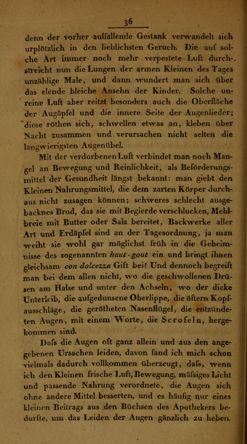 denn der vorher auffalltode Gestank verwandelt sich urplötzlich in den lieblichsten Geruch. Die tiuf sol- che Art immer noch mehr verpestete Luft durch-, stVeicht nun die Lungen der armen Kleinen des Tages unzählige Male, und dann v\nmdert man sich über das elende bleiche Ansehn der Kinder. Solche un- reine Luft aber reitzt besonders auch die Oberfläche dxür Augäpfel und die innere Seite der Augcnlieder; diese röthen sich, sch\rellen et^'va« an, kleben über Tracht zusammen und verursachen nicht selten die langwierigsten Augenübel. Mit der verdorbenen Luft verbindet man noch Man- <ye\ an B<iwegung und Reinlichkeit, als Beförderungs- niiltel der Gesundheit längst bekannt: man giebt den Kleinen Nahrungsmittel, die dem zarten Körper durch- aus nicht zusagen können; schweres schlecht ausge- backnes Brod, das sie mit Begierde verschlucken, Mehl- breie mit Butter oder Salz bereitet, Backwerke aller Art und Erdäpfel sind an der Tagesordnung, ja man weiht sie wohl gar möglichst früh in die Geheim- nisse des sogenannten haut - gput ein und bringt ihnen gleichsam con dolcezza Gift bei! Und dennoch begreift man bei dem allen nicht, wo die gesch^rollenen Drü- sen am Halse und unter den Achseln, wo der dicke Unterleib, die aufgedunsene Oberlippe, die öftern Kopf- ausschläge, die gerötheten Nasenflügel, die entzünde- ten Augen, mit einem Worte, die Scrofeln, herge- kommen sind. Dafs die Augen oft ganz allein und aus den ange- gebenen Ursachen leiden, davon fand ich mich schon vielmals dadurch vollkommen überzeugt, dafs^ wenn ich den Kleinen frische Luft, Bewegung, mäfsiges Licht und passende Nahrung verordnete, die Augen sich ohne andere Mittel besserten, und es häufig nur eines kleinen Beitrags aus den Büchsen des Apothekers be- durfte, um das Leiden der Augen gänzlich zu heben.