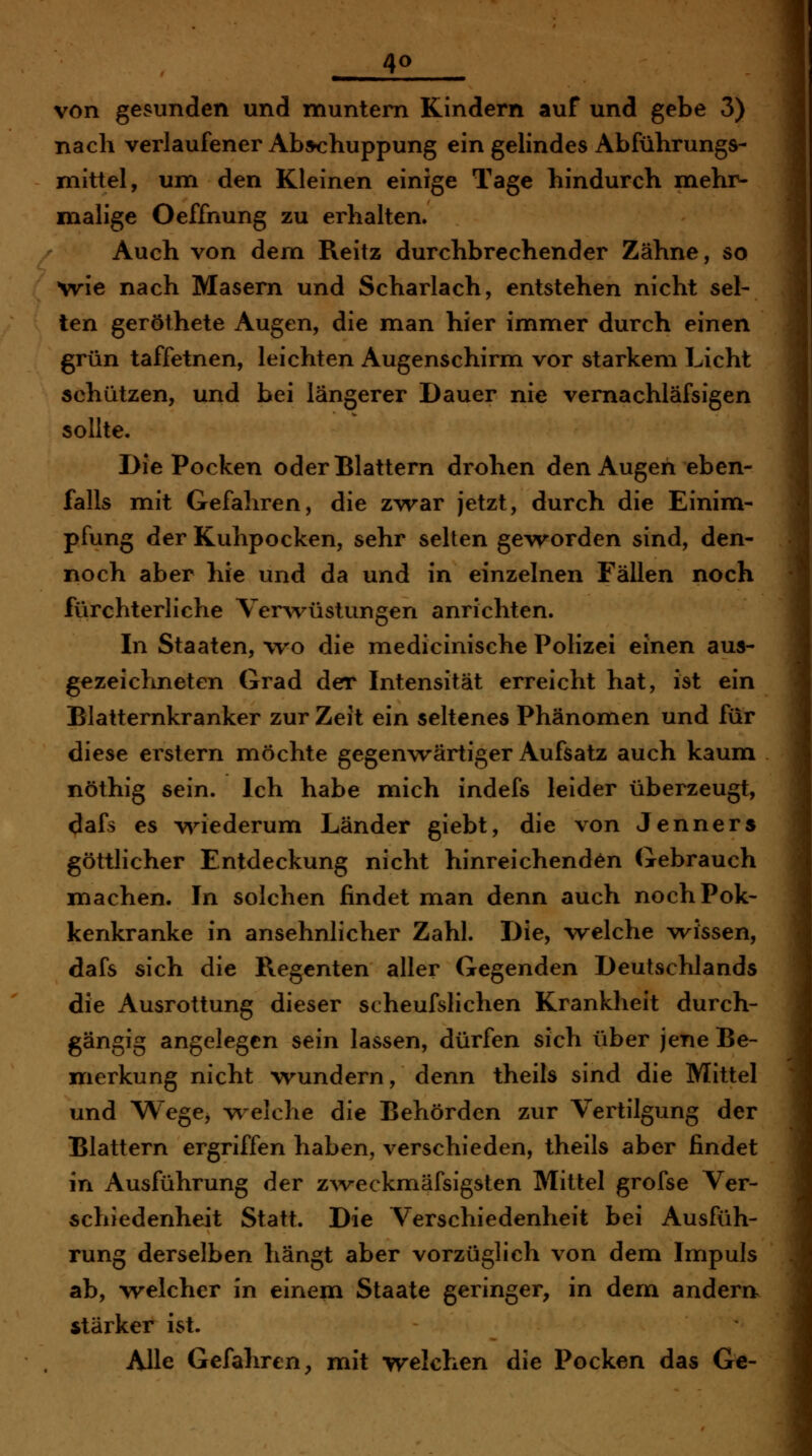 von gesunden und muntern Kindern auf und gebe 3) nach verlaufener Ab^huppung ein gelindes Abführungs- mittel, um den Kleinen einige Tage hindurch mehr- malige Oeffnung zu erhalten. Auch von dem Reitz durchbrechender Zähne, so wie nach Masern und Scharlach, entstehen nicht sel- ten geröthete Augen, die man hier immer durch einen grün taffetnen, leichten Augenschirm vor starkem Licht schützen, und bei längerer Dauer nie vernachläfsigen sollte. Die Pocken oder Blattern drohen den Augen eben- falls mit Gefahren, die zwar jetzt, durch die Einim- pfung der Kuhpocken, sehr selten geworden sind, den- noch aber hie und da und in einzelnen Fällen noch fürchterliche Ver^vüstungen anrichten. In Staaten, wo die medicinische Polizei einen aus- gezeichneten Grad der Intensität erreicht hat, ist ein Blatternkranker zur Zeit ein seltenes Phänomen und für diese erstem möchte gegenwärtiger Aufsatz auch kaum nöthig sein. Ich habe mich indefs leider überzeugt, dafs es v\nederum Länder giebt, die von Jenners göttlicher Entdeckung nicht hinreichenden Gebrauch machen. In solchen findet man denn auch nochPok- kenkranke in ansehnlicher Zahl. Die, welche wissen, dafs sich die Regenten aller Gegenden Deutschlands die Ausrottung dieser scheufslichen Krankheit durch- gängig angelegen sein lassen, dürfen sich über jene Be- merkung nicht wundern, denn theils sind die Mittel und WegCj w-elche die Behörden zur Vertilgung der Blattern ergriffen haben, verschieden, theils aber findet in Ausführung der zweckmäfsigsten Mittel grofse Ver- schiedenheit Statt. Die Verschiedenheit bei Ausfüh- rung derselben hängt aber vorzüglich von dem Impuls ab, welcher in einem Staate geringer, in dem andern^ stärker ist. Alle Gefahren^ mit welchen die Pocken das Ge-