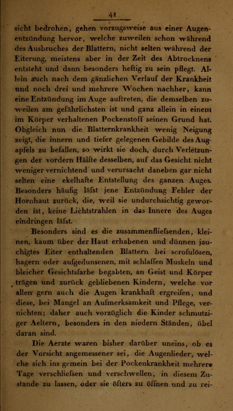 Sicht bedrohen, gehen vorzugSAveise aus einer Augen- entzündung hervor, welche zuweilen schon während des Ausbruches der Blattern, nicht selten während der Eiterung, meistens aber in der Zeit des Abtrocknens entsieht und dann besonders heftig zu sein pflegt. AI* lein afuch nach dem gänzlichen Verlauf der Krankheit nnd noch drei und mehrere AVochen nachher, kann eine Entzündung im Auge auftreten, die demselben zu- weilen am gefährlichsten ist und ganz allein in einem' im Körper verhaltenen Pockenstoff seinen Grund hat. Obgleich nun die Blatternkrankheit wenig >{eigung zeigt, die innern und tiefer gelegenen Gebilde des Aug- apfels zu befallen, so wirkt sie doch, durch Verletzun- gen der vordem Hälfte desselben, auf das Gesicht nicht ^veniger vernichtend und verursacht daneben gar nicht selten eine ekelhafte Entstellung des ganzen Auges. Besonders häufig läfst jene Entzündung Fehler der Hornhaut zurück, die, \reil sie undurchsichtig gev\''or- den Jst, keine Lichtstrahlen in das Innere des Auge« eindringen läfst. Besonders sind es die zusammenfliefsenden, klei- nen, kaum über der Haut erhabenen und dünnen jau- chigtes Eiter enthaltenden Blattern bei scrofulösen, hagern oder aufgedunsenen, mit ^hlaffen Muskeln und bleicher Gesichtsfarbe begabten, an Geist und Körper ^ trägen und zurück gebliebenen Kindern, welche vor allen gern auch die Augen krankhaft ergreifen, und diese, bei Mangel an Aufmerksamkeit und Pflege, ver- nichten; daher auch vorzüglich die Kinder sclmiutzi- ger Aeltern, besonders in den niedern Ständen, übel daran sind. Die Aerzte -waren bisher darüber uneins, ob es der Vorsicht angemessener sei, die Augenlieder, wel- che sich ins gemein bei der Pockenkrankheit mehrere Tage verschliefsen und verschwellen, in diesem Zu- stande zu lassen, oder sie öfters zu öffnen und zu rei-