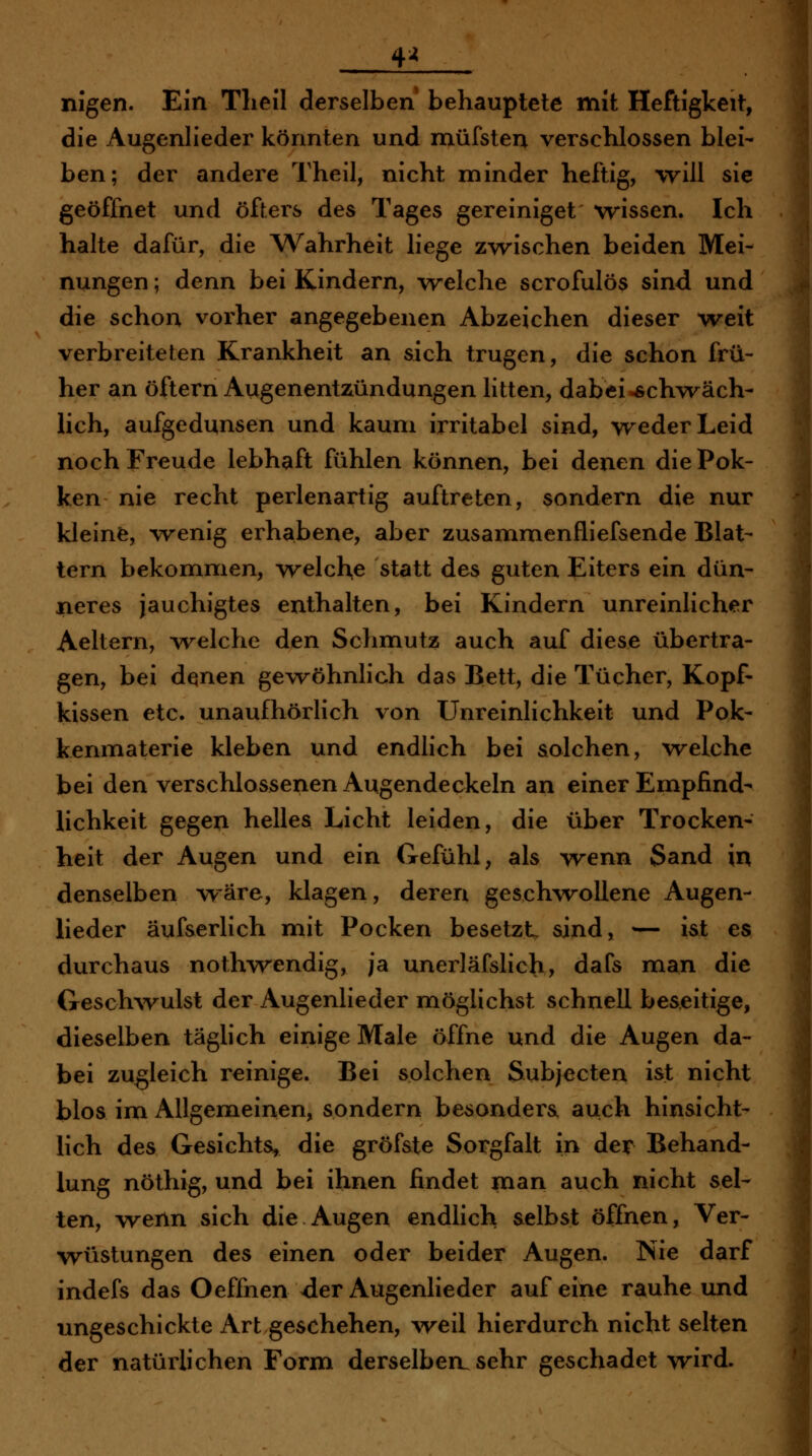 4^ nigen. Ein Tlieil derselben behauptete mit Heftigkeit, die Augenlieder könnten und müfsten verschlossen blei- ben; der andere Theil, nicht minder heftig, will sie geöffnet und öfters des Tages gereiniget wissen. Ich halte dafür, die A^^ahrheit liege zw^ischen beiden Mei- nungen ; denn bei Kindern, vrelche scrofulös sind und die schon vorher angegebenen Abzeichen dieser weit verbreiteten Krankheit an sich trugen, die schon frü- her an öftern Augenentzündungen litten, dabei-schwäch- lich, aufgedunsen und kaum irritabel sind, weder Leid noch Freude lebhaft fühlen können, bei denen diePok- ken nie recht perlenartig auftreten, sondern die nur kleinfe, wenig erhabene, aber zusammenfliefsende Blat- tern bekommen, welche statt des guten Eiters ein dün- neres jauchigtes enthalten, bei Kindern unreinlicher Aeltern, welche den Schmutz auch auf diese übertra- gen, bei denen gewöhnlich das Bett, die Tücher, Kopf- kissen etc. unaufhörlich von Unreinlichkeit und Pok- kenmaterie kleben und endlich bei solchen, welche bei den verschlossenen Augendeckeln an einer Empfind- lichkeit gegen helles Licht leiden, die über Trocken- heit der Augen und ein Gefühl, als wenn Sand in denselben wäre, klagen, deren geschwollene Augen- lieder äufserlich mit Pocken besetzt sind, — ist es durchaus nothwendig, ja unerläfslich, dafs man die Geschwulst der Augenlieder möglichst schnell beseitige, dieselben täglich einige Male öffne und die Augen da- bei zugleich reinige. Bei solchen Subjecten ist nicht blos im Allgemeinen, sondern besondere auch hinsicht- lich des Gesichts, die gröf&te Sorgfalt in der Behand- lung nöthig, und bei ihnen findet man auch nicht sel- ten, wenn sich die Augen endlich selbst öffnen, Ver- wüstungen des einen oder beider Augen. Nie darf indefs das Oeffnen der Augenlieder auf eine rauhe und ungeschickte Art geschehen, \'veil hierdurch nicht selten der natürlichen Form derselben, sehr geschadet wird.