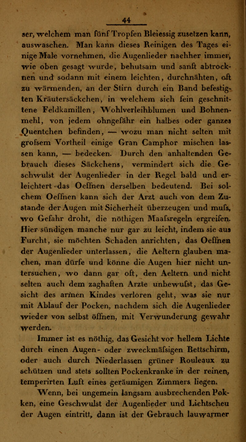 ser, welchem man fünf Tropfen Bleies&ig zusetzen kann, auswaschen. Man kann dieses Reinigen des Tages ei- nige Male vornehmen, die Augenlieder nachher immer^ wie oben gesagt \rurde, behutsam und sanft abtrock- nen und sadann mit einem leichten, durchnähten, oft zu ^värmenden, an der Stirn durch ein Band befestig- ten Kräutersäckchen, in welchem sich fein geschnit- tene Feldkamillen, W^ohlverleihblumen und Bohnen- mehl, von jedem ohngefähr ein halbes oder ganzes jQuentchen befinden, — wozu man nicht selten mit grofsem Vortheil einige Gran Camphor mischen las- sen kann, — bedecken. Durch den anhaltenden Gc^ brauch dieses Säckchens, vermindert sich die Ge- schvrulst der Augenlieder in der Regel bald und er- leichtert-das Oeffnen derselben bedeutend. Bei sol- chena Oeffnen kann sich der Arzt auch von dem Zu- stande der Augen mit Sicherheit überzeugen und mufs, W^o Gefahr droht, die nöthigen Maaf&regeln ergreifen. Hier sündigen manche nur gar zu leicht, indem sie aus Furcht, sie möchten Schaden anrichten, das Oeffnen der Augenlieder unterlassen, die Aeltern glauben ma- chen^ man dürfe und könne die Augen hier nicht un- tersuchen, wo dann gar oft, den Aeltern und nicht selten auch dem zaghaften Arzte unbew^ufst, das Ge- sicht des armen Kindes verloren geht, wa5 sie nur miit Ablauf der Pocken, nachdem sich die Augenlieder wieder von selbst öffnen, mit Verwunderung gewahr werden. Immer ist es nöthig, das Gesicht vor hellem Lichte durch einen Augen- oder z^veckmäfsigen Bettschirm, oder auch durch Niederlassen grüner Rouleaux ssu schützen und stets sollten Pockenkranke in der reinen, temperirten Luft eines geräumigen Zimmers Hegen, Wenn, bei ungemein langsam ausbrechenden Pok- ken, eine Geschwulst der Augenlieder und Lichtscheu der Augen eintritt^ dann ist der Gebrauch lauwarmer