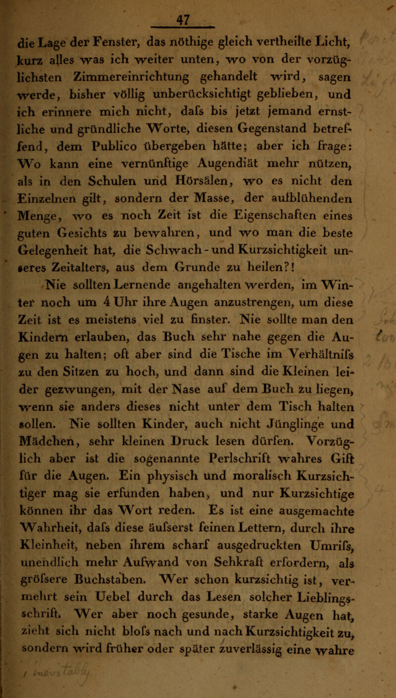 die Lage der Fenster, das nöthige gleich vertheilte Licht, kurz alles was ich weiter unten, wo von der vorzüg- lichsten Zimmereinrichtung gehandelt wird, sagen werde, bisher völlig unberücksichtigt geblieben, und ich erinnere mich nicht, dafs bis jetzt jemand ernst- liche und gründliche Worte, diesen Gegenstand betref» fend, dem Publico übergeben hätte; aber ich frage: W^o kann eine vernünftige Augendiät mehr nützen, als in den Schulen und Hörsälen, wo es nicht den Einzelnen gilt, sondern der Masse, der autblühenden Menge, avo es noch Zeit ist die Eigenschaften eines guten Gesichts zu bewahren, und wo man die beste Gelegenheit hat, die Schvvach-und Kurzsichtigkeit un- »eres Zeitalters, aus dem Grunde zu heilen?! Nie sollten Lernende angehalten werden, im Win- ter noch um 4 Uhr ihre Augen anzustrengen, um diese Zeit ist es meistens viel zu finster. Nie sollte man den Kindern erlauben, das Buch sehr nahe gegen die Au- gen zu halten; oft aber sind die Tische im Verhältnifs zu den Sitzen zu hoch, und dann sind die Kleinen lei* dier gezwungen, mit der Nase auf dem Buch tu liegen^ wenn sie anders dieses nicht unter dem Tisch halten sollen. Nie sollten Kinder, auch nicht Jünglinge und Mädchen, sehr kleinen Druck lesen dürfen. Vorzüg- lich aber ist die sogenannte Perlschrift wahres Gift für die Augen. Ein physisch und moralisch Kurzsich- tiger mag sie erfunden haben, und nur Kurzsichtige können ihr das Wort reden. Es ist eine ausgemachte Wahrheit, dafs diese äufserst feinen Lettern, durch ihre Kleinheit) neben ihrem scharf ausgedruckten ümrifs, unendlich mehr Aufwand von Sehkraft erfordern^ als gröfsere Buchstaben. Wer schon kurzsichtig ist, vei^- mehrt sein Uebel durch das Lesen solcher Lieblings- schrift» Wer aber noch gesunde, starke Augen hat, zieht sich nicht blofs nach und nach Kurzsichtigkeit Zu, sondern wird früher oder später zuverlässig eine wahre
