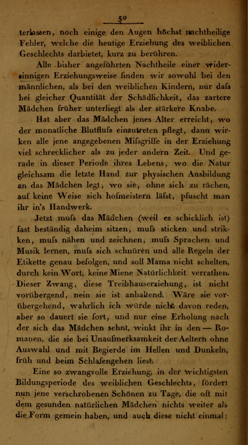 * T- terlassen, noch einige den Augen höchst machtheilige Fehler, -vrelche die heutige Erziehung des weiblichen Geschlechts darbietet, kurz zu berühren. Alle bisher angeführten Nachtheile einer wider- sinnigen Erziehungsweise finden wir sowohl bei den männlichen, als bei den %veiblichen Kindern, nur dafs bei gleicher Quantität der Schädlichkeit, das zartere Mädchen früher unterliegt als der stärkere Knabe. Hat aber das Mädchen jenes Alter erreicht > vi^o der monatliche Blutflufs einzutreten pflegt, dann w^ir- ken alle jene angegebenen Mifsgriffe in der Erziehung viel schrecklicher als zu jeder andern Zeit. Und ge- rade in dieser iPeriode ihres Lebens, w^ö die Natur gleichsam die letzte Hand zur physischen Ausbildung an das Mädchen legt, wo sie, ohne sich zu rächen, auf keine Weise sich hofmeistern läfst, pfuscht man ihr in's Handvv^erk. Jetzt mufs das Mädchen (weil es schicklich ist) fast beständig daheim sitzen, mufs sticken und strik- ken, mufs nähen und zeichnen, mufs Sprachen und Musik lernen, müfs sich schnüren und alle Regeln der Etikette genau befolgen, und soll Mama nicht schelten, durch kein ^Vort> keine Miene Natürlichkeit verrathen> Dieser Z^vang, diese Treibhauserziehung, ist nicht vorübergend, nein sie ist anhakend. Wäre sie voir- übergehend, wahrlich ich -würde nichfc davon reden^ aber so dauert sie fort, und nur eine Erholung nach der sich das Mädchen sehnt, winkt ihr in den — Ro- manen, die sie bei Unaufmerksamkeit der Aelterh ohne Auswalil und mit Begierde im Hellen und Dunkeln^ früh und beim Schlafengehen liest. Eine so zwangvolle Erziehung^ in dier wichtigsten Bildungsperiode des weiblichen Geschlechts, fördert nun jene verschrobenen Schönen zu Tage^ die oft mit dem gesunden natürlichen Mädclien nichts weiter als die Form gemein haben, und auch diese nicht einmal;