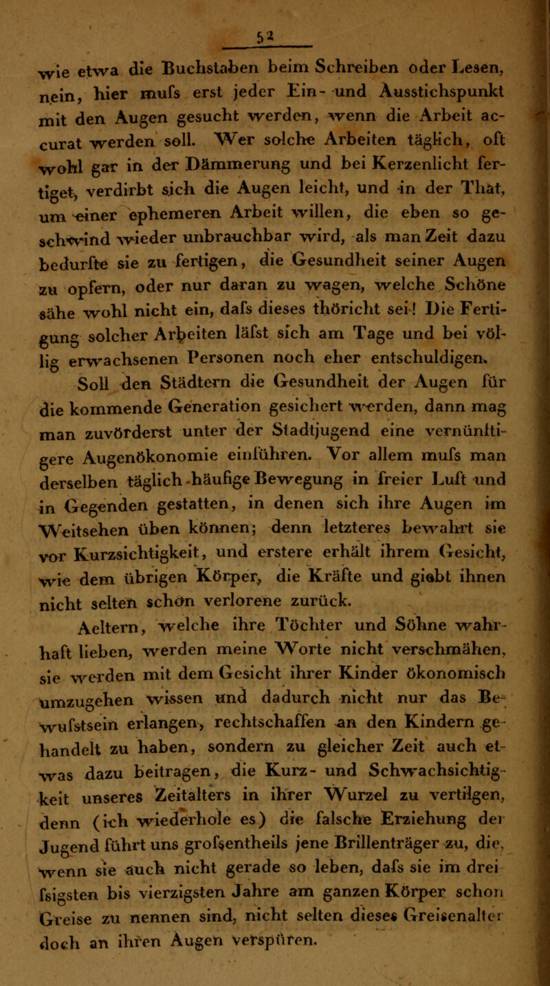 yyie etwa die Buchstaben beim Schreiben oder Lesen, nein hier mufs erst jeder Ein- und Ausstichspunkt mit den Augen gesucht werden, ^venn die Arbeit ac- curat-werden soll. Wer solche Arbeiten täglich, oft wohl gar in der Dämmerung und bei Kerzenlicht fer- ti^^et, verdirbt sich die Augen leicht, und in der That, um ^ner ephemeren Arbeit willen, die eben so ge- schwind weder unbrauchbar wird, als man Zeit dazu bedurfte sie zu fertigen, die Gesundheit seiner Augen Äu opfern, oder nur daran zu wagen, w^elche St:höne «ähe -wohl nicht ein, dafs dieses thöricht sei! Die Ferti- gung solcher Ar^>eiten läfst sich am Tage und bei völ- lig erwachsenen Personen noch eher entschuldigen, Soll den Städtern die Gesundheit der Augen für die kommende Generation gesichert w-erden, dann mag man zuvörderst unter der Stadtjugend eine vernüntti- eere Augenökonomie einführen. Vor allem mufs man derselben täghch-häufige Bewegung in freier Luft und in Gegenden gestatten, in denen sich ihre Augen im Weitsehen üben können; denn letzteres bev\^ahrt sie vor Kurzsichtigkeit, und erstere erhält ihrem Gesicht, wie dem übrigen Körper, die Kräfte und giabt ihnen nicht selten schön verlorene zurück. Aeltern, welche ihre Töchter und Söhne wahr- haft lieben, werden meine W^orte nicht verschmähen, sie werden mit dem Gesicht ihrer Kinder ökonomisch umzu'^ehen wiesen und dadurch nicht nur das Be- wufstsein erlangen, rechtschaffen >an den Kindern ge handelt zu haben, sondern zu gleicher Zeit auch et- was dazu beitragen, die Kurz- und Schv^^achsichtig keit unseres Zeitalters in ihrer Wurzel zu vertilgen, denn (i<:h vriederhole es) die falsche Erziehung der Jugend führt uns grof^entheils jene Brillenträger zu, die, wenn sie auch nicht gerade so leben, dafs sie im drei feigsten bis vierzigsten Jahre am ganzen Körper schon Greise zu nennen sind, nicht selten diese« Greisenaltei doch an ihren Äugen Verspüren.