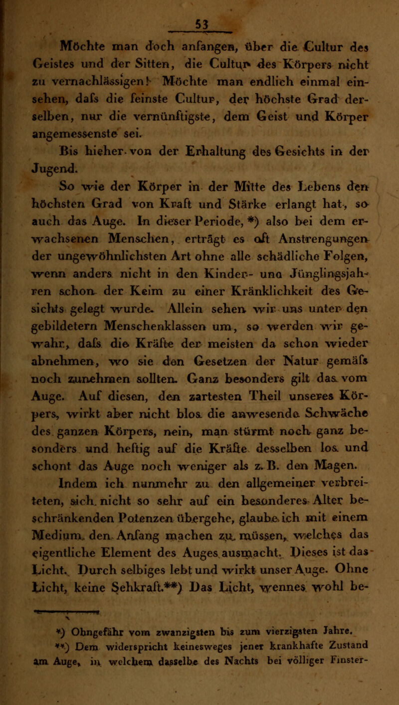 r Möchte man doch anfange», über die Gultur des Geistes und der Sitten, die Cultui* Aes Körpers niqht zu vernachlässigen h Möchte man endlich einmal ein- sehen, dafs die feinste Cultup, der höchste Grad der- selben, nur die vernünftigste, dem Geist und Körper angemessenste sei. Bis hieher. von der Erhaltung des Gesichts in der Jugend. So wie der Körper in der Mitte des Lebens den höchsten Grad von Kraft und Stärke erlangt hat, so auch das Auge. In dieser Periode, *) also bei dem er- wachsenen Menschen, erträgt es oft Anstrengungen^ der ungewöhnlichsten Art ohne alle schädliche Folgen, wenn anders nicht in den Kinder- una Jünglingsjah- ren schon der Keim zu einer Kränklichkeit des Ge- sichts gelegt -wurde* Allein sehen w^ir uns unter-d§n gebildetem Menschenklassen um, so v^erden v\^ir ge- wahr, dafs die Kraft« der meisten da schon wieder abnehmen, wo sie den Geset:&en der Natur gemäfs noch z^unehmen sollten. Ganz besonders gilt das^vom Auge. Auf diesen, den zartesten Theil unseres Kör- pers, wirkt aber nicht blosi die anwesenda Schwäche des ganzen Körpers, nein, man stürnat noch ganz be- sonders und heftig auf die Kräfie desselben los. und schont das Auge noch weniger als z.B. den Magen. Indem ich nunmehr zu den allgemeiner verbrei- teten, sich, nicht so sehr auf ein besonderes Altex: be- schränkenden Potenzen übergehe, glaubevLch mit einem Medium, den. Aafang naachen ziut naüs^en, w:elch€s das eigentliche Element des Auges ausnaacht. Dieses ist das- Licht. Durch selbiges lebt und wirkt unser Auge. Ohne liicht, keine Sehkraft.**) Das Licht, wennes wolil be- *) Ohngefähr vom zwanzigst«!! bü zum vierzigsten Jahre. **) Dem widerspricht keinesweges jener krankhafte Zustand am Auge» in welchem dasselbe des Nachts bei völliger Finster-