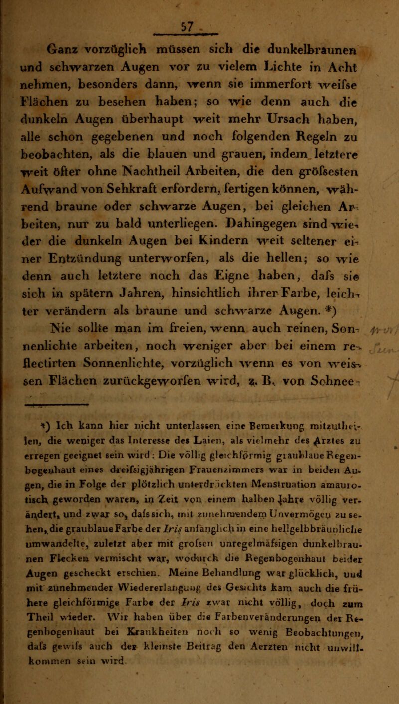 p 57 ■ H ■ 1 ■ I ■! »■ Ganz vorzüglich müssen sich die dunkelbraunen und schwarzen Augen vor zu vielem Lichte in Acht nehmen, besonders dann, %renn sie immerfort ^velfse Flächen zu besehen haben; so wie denn auch die dunkeln Augen überhaupt weit mehr Ursach haben, alle schon gegebenen und noch folgenden Regeln zu beobachten, als die blauen und grauen, indem letztere weit öfter ohne Nachtheil Arbeiten, die den gröfsesten Aufwand von Sehkraft erfordern, fertigen können, wäh- rend braune oder schwarze Augen, bei gleichen Ar- beiten, nur zu bald unterliegen. Dahingegen sind w^ie^ der die dunkeln Augen bei Kindern v^^eit seltener ei-^ ner Entzündung unterworfen, als die hellen; so wie denn auch letztere noch das Eigne haben, dafs si© sich in spätem Jahren, hinsichtlich ihrer Farbe, leicht ter verändern als braune und sch\^'arze Augen. *) Nie sollte n^an im freien, wenn auch reinen, Son- nenlichte arbeiten, noch weniger aber bei einem re ^ flectirten Sonnenlichte, vorzüglich -wenn es von weis-i. sen Flächen zurückgeworfen wird, 55, B.. von Schnee ^) Ich kann hier nicht untcrlasien eine Bemeikung mitzullie;- leHj die weniger das Interesse des Laien, als vielmehr des ^rztes zu erregen geeignet sein wird: Die völlig gleichfprmig gianlolaueRegen- bogenhaut eines dreifsigjahri^en Frauenzimmers war in beiden Au- gen, die in Folge der plötzlich unterdr ickten Menstruation amauro- tisch geworden waren, in Zeit von einem halben ^ah^e völlig ver- äixdci^t, und zvyax soj dafs sich, mit zunchra'endern Uavermö^e^ zu se- hen,, die graublaue Farbe der ZrzV anfänglich in eine hellgelbbräunliche umwandelte, zuletzt aber mit grofsen unregelmäfsigen dunkelbrau- nen Flecken vermischt w^r, wodurch die Regenbogenhaul beider Augen gescheckt erschien. Meine Beliandlung war glücklich, uud mit zunehmender Wiedererianguüg des Qesjchts kam auch die frü- here gleichförmige Färb« der Iris zwar nicht völlig, doch zum Theil wieder. Wir haben übe? die Farbenveränderungen der Re- genbogenhaut bei Krankheiten norh so wenig Beobachtungen dafs gevvifs auch dei kleinste Beitrag den Aerzten nicht unwill- kommen sein wird