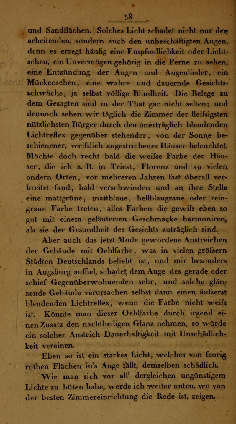 und Sandflächen. Solches Licht schadet nicht nur d^n arbeitenden, sondern auch den unbeschäftigten Augen, denn es erregt häufig eine Empfindlichkeit oder Licht- scheu, ein Unvermögen gehörig in die Feme zu sehen, eine Entzündung der Augen und Augenlieder, ein Mückensehen, eine wahre und dauernde Gesichts- »ch^väcKe, ja selbst völlige Blindheit. Die Belege zu dem, Gesagten sin^ in der That gar nicht selten; und dennoch sehen wir täglich die Zimmer der fleifsigsten nützlichsten Bürger durch den unerträglich blendenden Lichtreflex gegenüber stehender, von der Sonne be- schienener, weifslich angestrichener Häuser beleuchtet Möchte doch recht bald die weifse Farbe der Häu- ser, die ich z. B. in Triest, Florenz und an vielen andern Orten, vor mehreren Jahren fast überall ver- breitet fand, bald verschwinden und an ihre Stelle eine mattgrüne, mattblaue, hellblaugraue oder rein- graue Farbe treten, alles Farben die gewifs eben s^o gut mit einem geläuterten Geschmacke harmoniren, als sie der Gesundheit des Gesichts zuträglich sind. Aber auch das jetzt Mode gewordene Anstreichen der Gebäude mit Oehlfarbe, was in vielen gröfsern Städten Deutschlands beliebt ist, und mir besonders in Augsburg auffiel, schadet dem Auge des gerade oder schief Gegenüberwohnenden sehr, und solche glän- zende Gebäude verursachen selbst dann einen äufserst blendenden Lichtreflex, wenn die Farbe nicht vreifs ist. Könnte man dieser Oehlfarbe durch irgend ei- nen Zusatz den nachtheiligen Glanz nehmen, so würde ein solcher Anstrich Dauerhaftigkeit niit Unsch;ädlich- keit vereinen. Eben so ist ein starkes Licht, welches von feurig rothen Flächen in's Auge fällt, demselben schädlich. Wie man sich vor all' dergleichen ungünstigem Lichte zu hüten habe, werde ich weiter unten, wo yon der besten Zimmereinrichtung die Rede ist, zeigen.