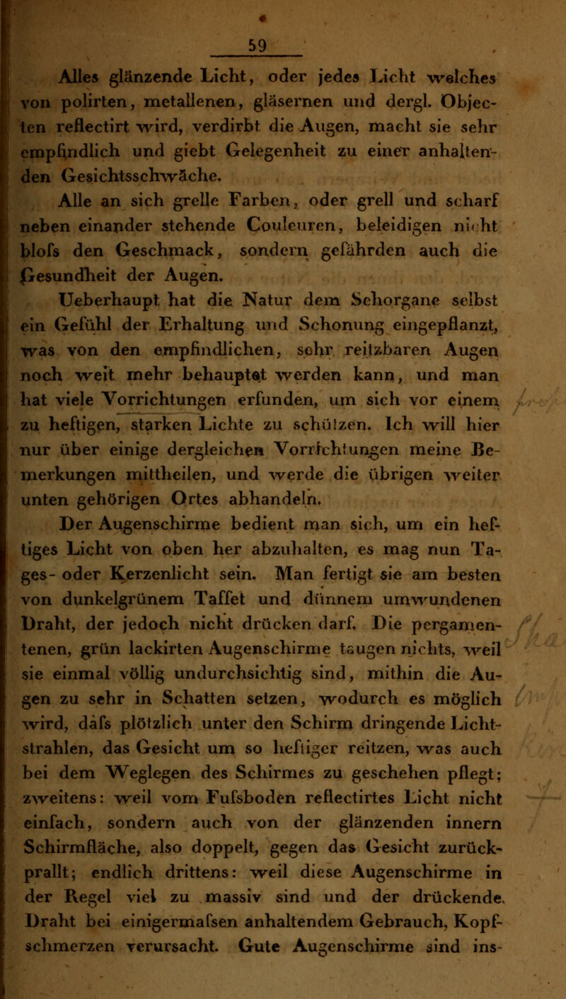 Alles glänzende Licht, oder jedea Licht welches von polirten, metallenen, gläsernen und dergl. Objec- ten reflectirt >vird, verdirbt die Augen, macht sie sehr cmpAndlich und giebt Gelegenheit zu einer anhalten- den Gesichtsschwäche. Alle an sich grelle Farben, oder grell und scharf neben einander stehende Couleuren, beleidigen ni< ht blofs den Geschmack, sondern gefährden auch die (Gesundheit der Augen. Ueberhaupt hat die Natur dem Sehorgane selbst ein Gefühl der Erhaltung und Schonung eingepflanzt, was von den empfindlichen, sehr reilzbaren Augen noch weit mehr behauptet werden kann, und man hat viele Vorrichtungen erfunden, um sich vor einem zu heftigen, starken Lichte zu schüIzen. Ich will hier nur über einige dergleichen Vorrichtungen meine Be- merkungen mittheilen, und -werde die übrigen breiter unten gehörigen Ortes abhandeln. Der Augenschirnie bedient man sich, um ein hef- tiges Licht von oben her abzuhalten, es mag nun Ta- ges- oder Kerzenlicht sein. Man fertigt sie am besten von dunkelgrünem Taffet und dimnem umvi^undenen Draht, der jedoch nicht drücken darf Die pergamen- tenen, grün lackirten Augenschirme tsugen nichts, ^^eil sie einmal völlig undurchsichtig sind, mithin die Au- gen zu sehr in Schatten setzen, wodurch es möglich ■wird, däfs plötzlich unter den Schirm dringende Licht- strahlen, das Gesicht um so heftiger reitzen, was auch bei dem Weglegen des Schirmes zu geschehen pflegt; z^veitens: weil vom Fufsboden reflectirtes Licht nicht einfach, sondern auch von der glänzenden innern Schirmfläche, also doppelt, gegen das Gesicht zurück* prallt; endlich drittens: weil diese Augenschirme in der Regel viel zu massiv sind und der drückende. Draht bei einigermafsen anhaltendem Gebrauch, Kopf- schmerzen verursacht. Gute Augenschirme sind ins-