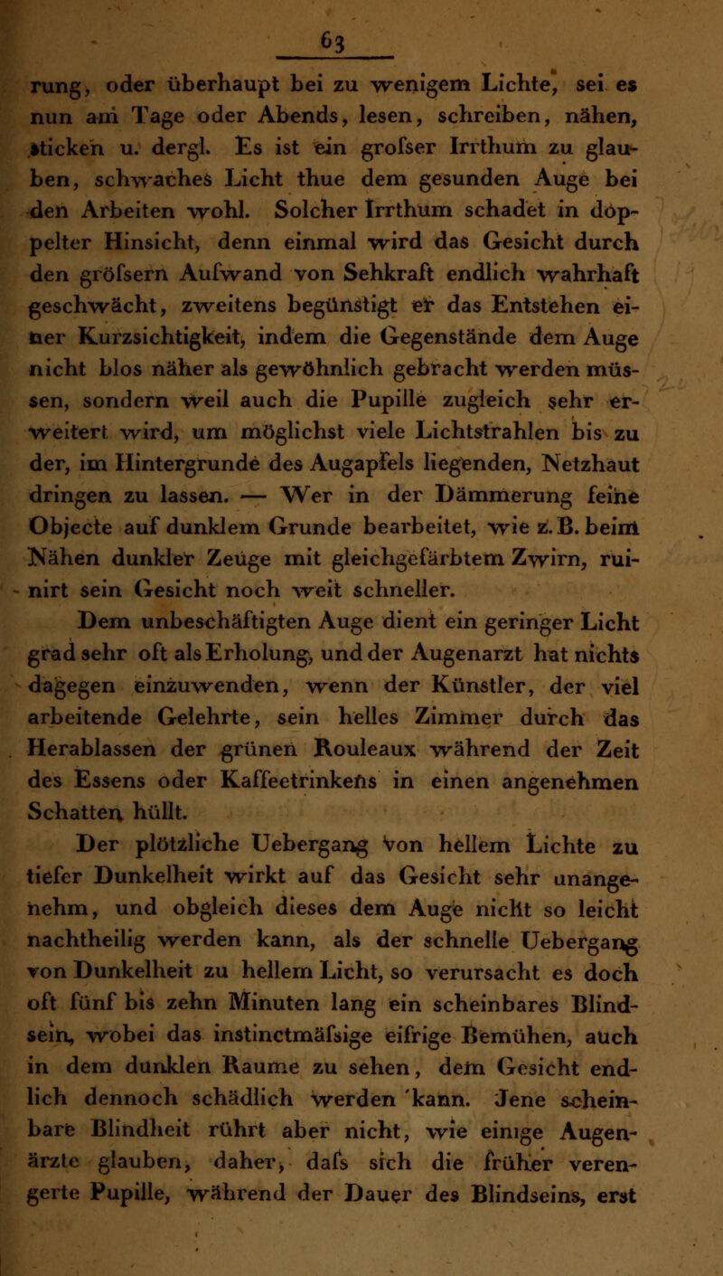 rung, oder überhaupt bei zu wenigem Lichte, sei es nun arri Tage oder Abends, lesen, schreiben, nähen, sticken u. dergl. Es ist ein grofser Irithum zu glau- ben, schviaches Licht thue dem gesunden Auge bei den Arbeiten \rohI. Solcher Irrthum schadet in dop- pelter Hinsicht, denn einmal vrird das Gesicht durch den gröfsern Aufwand von Sehkraft endlich wahrhaft geschwächt, zweitens begünstigt ei* das Entstehen el- fter Kurzsichtigkeit, indem die Gegenstände dem Auge nicht blos näher als gevröhnlich gebracht -werden müs- sen, sondern weil auch die Pupille zugleich sehr er- weitert w^ird, um möglichst viele Lichtstrahlen bis zu der, im Hintergrunde des Augapfels liegenden, Netzhaut dringen zu lassen. — Wer in der Dämmerung feine Objecte auf dunklem Grunde bearbeitet, wie z.B. beirrt Nähen dunklet* Zeuge mit gleichgcfärbtem Zwirn, rüi- nirt sein Gesicht noch ^veit schneller. Dem unbeschäftigten Auge dient ein geringer Licht gradsehr oft als Erholung, und der Augenarzt hat nichts dagegen einzuwenden, wenn der Künstler, der viel arbeitende Gelehrte, sein helles Zimmer durch das Herablassen der grünen Rouleaux während der Zeit des Essens oder Kaffeetrinkefis in einen angenehmen Schatten hüllt. Der plötzliche Uebergang Von hellem Lichte zu tiefer Dunkelheit wirkt auf das Gesicht sehr unange- nehm, und obgleich dieses dem Augie nicht so leicht nachtheilig werden kann, als der schnelle Uebergang von Dunkelheit zu hellem Licht, so verursacht es doch oft fünf bis zehn Minuten lang ein scheinbares Blind- seia, wobei das instinctmäfsige eifrige Bemühen, auch in dem dunklen Räume zu sehen, dein Gesicht end- lich dennoch schädlich werden 'kann. Jene schein- barfe Blindheit rührt aber nicht, wie einige Augen- ärzte glauben, daher, dafs sich die früher veren- gerte Pupille, während der Dauer des Blindseins, erst
