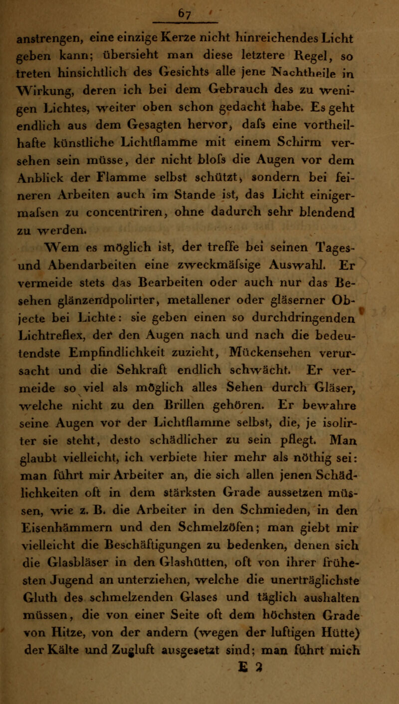 anstrengen, eine einzige Kerze nicht hinreichendes Licht geben kann; übersieht man diese letztere Regel, so treten hinsichtlich des Gesichts alle jene Nachthpile in Wirkung, deren ich bei dem Gebrauch des zu weni- gen Lichtes, w^eiter oben schon gedacht habe. Es geht endlich aus dem Gesagten hervor, dafs eine vortheil- hafte künstliche Lichtflamme mit einem Schirm ver- sehen sein müsse, der nicht blofs die Augen vor dem Anblick der Flamme selbst schützt > sondern bei fei- neren Arbeiten auch im Stande ist, das Licht einiger- mafsen zu concentriren, ohne dadurch sehr blendend zu -werden. Wem es möglich ist, der treffe bei seinen Tages- und Abendarbeiten eine z\Teckmäfsige Auswahl. Er vermeide stets das Bearbeiten oder auch nur das Be- sehen glänzendpolirter^ metallener oder gläserner Ob- jecte bei Lichte: sie geben einen so durchdringenden Lichtreflex, der den Augen nach und nach die bedeu- tendste Empfindlichkeit zuzieht, Mückensehen verur- sacht und die Sehkraft endlich schwächt. Er ver- meide so viel als möglich alles Sehen durch Gläser, welche nicht zu den Brillen gehören* Er bewahre seine Augen vor der Lichtflamme selbst, die, je isolir- ter sie steht, desto schädlicher zu sein pflegt. Man glaubt vielleicht, ich verbiete hier mehr als nöthig sei: man führt mir Arbeiter an, die sich allen jenen Schäd- lichkeiten oft in dem stärksten Grade aussetzen müs- sen, wie z, B* die Arbeiter in den Schmieden, in den Eisenhämmern und den Schmelzöfen; man giebt mir vielleicht die Beschäftigungen zu bedenken, denen sich die Glasbläser in den Glashütten, oft von ihrer frühe- sten Jugend an unterziehen, welche die unerträglichste Gluth des schmelzenden Glases und täglich aushalten müssen, die von einer Seite oft dem höchsten Grade von Hitze, von der andern (wegen der luftigen Hütte) der Kälte und Zugluft ausgesetzt sind; man führt mich £ 2