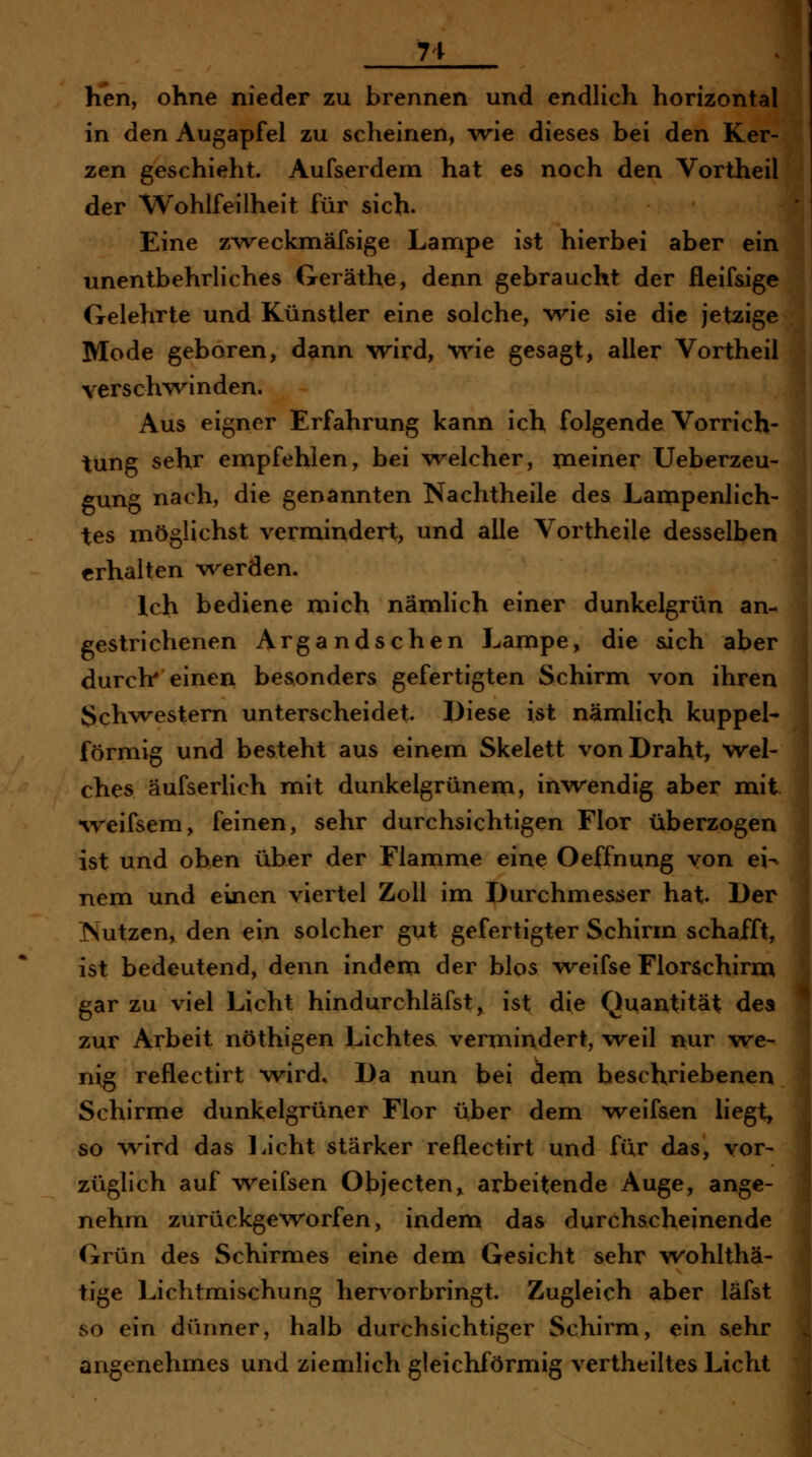 71 hen, ohne nieder zu brennen und endlich horizontal in den Augapfel zu scheinen, wie dieses bei den Ker- zen geschieht. Aufserdem hat es noch den Vortheil der Wohlfeilheit für sich- Eine zw^eckmäfsige Lampe ist hierbei aber ein unentbehrliches Geräthe, denn gebraucht der fleifsige Gelehrte und Künstler eine solche, wie sie die jetzige Mode geboren, dann wrd, wie gesagt, aller Vortheil verschw^inden. Aus eigner Erfahrung kann ich folgende Vorrich- tung sehr empfehlen, bei welcher, meiner Ueberzeu- gung nach, die genannten Nachtheile des Lampenlich- tes möglichst vermindert, und alle Vortheile desselben erhalten werden. Ich bediene mich nämlich einer dunkelgrün an- gestrichenen Argandschen Lampe, die sich aber durch' einen besonders gefertigten Schirm von ihren Schwestern unterscheidet Diese ist nämlich kuppei- förmig und besteht aus einem Skelett von Draht, wel- ches äufserlich mit dunkelgrünem, inwendig aber mit %reifsem, feinen, sehr durchsichtigen Flor überzogen ist und ohen über der Flamme eine Oeffnung von ei- nem und einen viertel Zoll im Durchme&ser hat. Der TSutzen, den ein solcher gut gefertigter Schirm schafft, ist bedeutend, denn indem der blos weifse Florschirm gar zu viel Licht hindurchläfst, ist die Quantität dea zur Arbeit nöthigen Lichtea vermindert, weil nur we- nig reflectirt wird» Da nun bei dem beschriebenen Schirme dunkelgrüner Flor über dem weifaen liegt, so wird das Licht stärker reflectirt und für das, vor- züglich auf weifsen Objecten„ arbeitende Auge, ange- nehm zurückgeworfen, indem das durchscheinende Grün des Schirmes eine dem Gesicht sehr wohlthä- tige Lichtmischung hervorbringt. Zugleich aber läfst so ein dünner, halb durchsichtiger Schirm, ein sehr angenehmes und ziemlich gleichförmig vertheiltes Licht