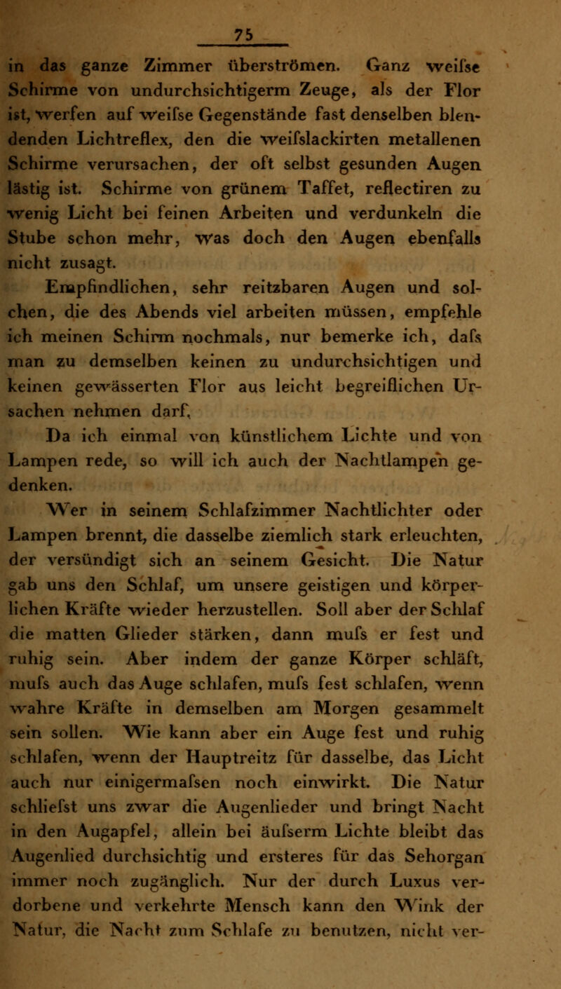 in das ganze Zimmer überströmen. Ganz weifse Schirme von undurchsichtigerm Zeuge, als der Flor ist, werfen auf -Weifse Gegenstände fast denselben blen- denden Lichtreflex, den die weifslackirten metallenen Schirme verursachen, der oft selbst gesunden Augen lästig ist. Schirme von grünem Taffet, reflectiren zu •wenig Licht bei feinen Arbeiten und verdunkeln die Stube schon mehr, Was doch den Augen ebenfalls nicht zusagt. Empfindlichen, sehr reitzbaren Augen und sol- chen, die des Abends viel arbeiten müssen, empfehle ich meinen Schirm nochmals, nur bemerke ich, dafs man zu demselben keinen zu undurchsichtigen und keinen gev^'^ässerten Flor aus leicht begreiflichen Ur- sachen nehmen darf, Da ich einmal von künstlichem Lichte und von Lampen rede, so will ich auch der Nachtlanipen ge- denken. Wer in seinem Schlafzimmer Nachtlichter oder Lampen brennt, die dasselbe ziemlich stark erleuchten, der versündigt sich an seinem Gesicht. Die Natur gab uns den Schlaf, um unsere geistigen und körper- lichen Kräfte wieder herzustellen. Soll aber derSclilaf die matten Glieder stärken, dann mufs er fest und ruhig sein. Aber indem der ganze Körper schläft, mufs auch das Auge schlafen, mufs fest schlafen, -wenn wahre Kräfte in demselben am Morgen gesammelt sein sollen. Wie kann aber ein Auge fest und ruhig schlafen, wenn der Hauptreitz für dasselbe, das Licht auch nur einigermafsen noch einwirkt. Die Natur schliefst uns zwar die Augenlieder und bringt Nacht in den Augapfel, allein bei äufserm Lichte bleibt das Augenlied durchsichtig und ersteres für das Sehorgan immer noch zugänglich. Nur der durch Luxus ver- dorbene und verkehrte Mensch kann den W^ink der Natur, die Nacht zum Schlafe zu benutzen, nicht ver-