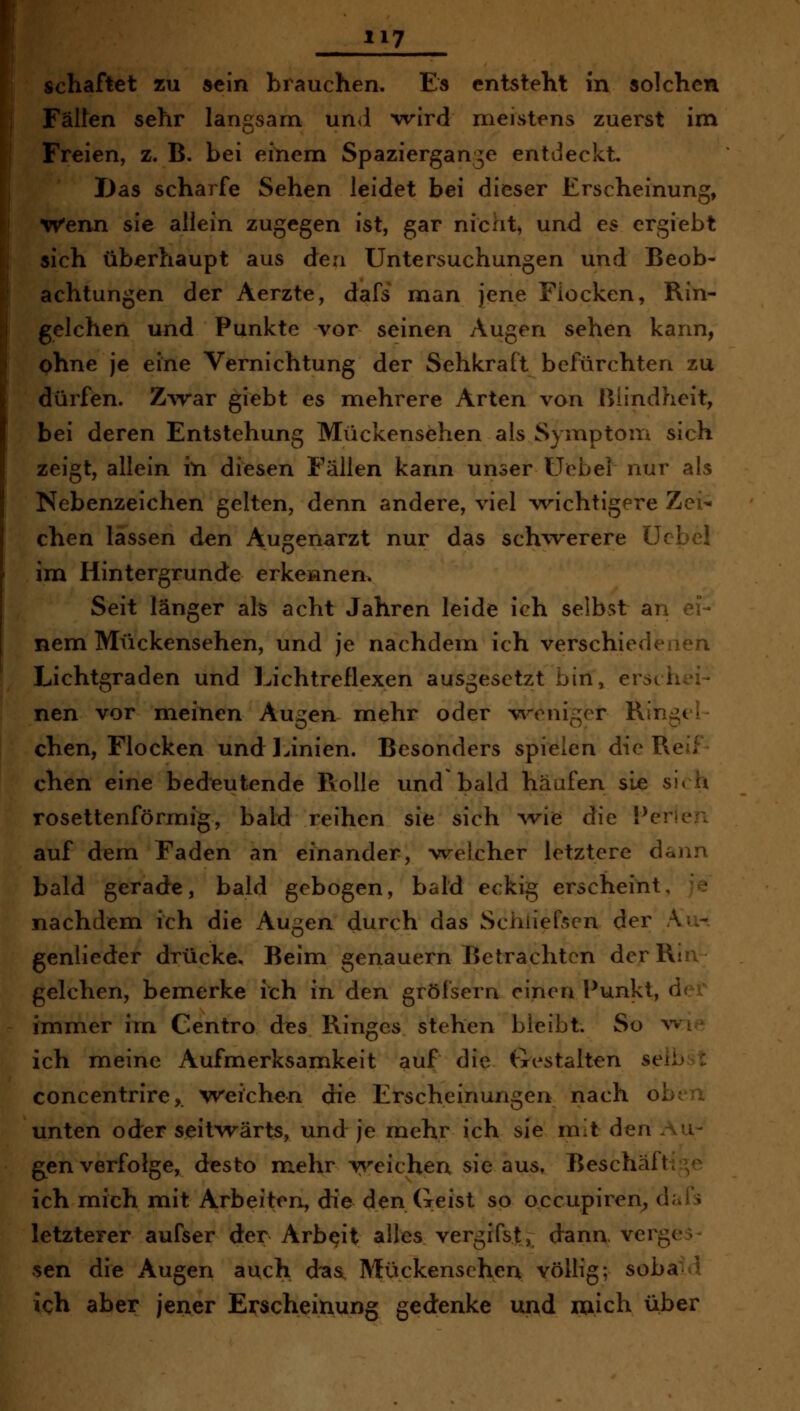 schaftet zu sein brauchen. Es entsteht in solchen Falten sehr langsam un<l wird meistens zuerst im Freien, z. B. bei einem Spaziergange entdeckt. I)as scharfe Sehen leidet bei dieser Erscheinung, Wenn sie allein zugegen ist, gar nicht, und es crgiebt sich überhaupt aus den Untersuchungen und Beob- achtungen der Aerzte, dafs man jene Flocken, Rin- gelchen und Punkte vor seinen Augen sehen kann, ohne je eine Vernichtung der Sehkraft befürchten zu dürfen. Z'\Tar giebt es mehrere Arten von ßiindheit, bei deren Entstehung Mückensehen als Symptom sich zeigt, allein in diesen Fällen kann unser üobel nur als Nebenzeichen gelten, denn andere, viel wichtigere Zei- chen lassen den Augenarzt nur das sch'werere ücbcl im Hintergrunde erkennen. Seit länger als acht Jahren leide ich selbst an ei- nem Mückensehen, und je nachdem ich verschiedenen Lichtgraden und Lichtreflexen ausgesetzt bin» erschei- nen vor meinen Augen mehr oder v^^eniger Ringel- chen, Flocken und ] Jnien. Besonders spielen die Reif chen eine bedeutende Rolle und bald häufen sie sirh rosettenförmig, bald reihen sie sich Avie die Perlen auf dem Faden an einander, w^elcher letztere dann bald gerade, bald gebogen, bald eckig erscheint, e nachdemi ich die Augen durch das Schiiefsen der Au- genlieder drücke. Beim genauem Betrachten der Ria gelchen, bemerke ich in den grölsern einen Punkt, dex' immer im Centro des Ringes stehen bleibt. So wie ich meine Aufmerksamkeit auf die Gestalten selb x concentrire,. weichen die Erscheinungen nach oben unten oder seitwärts, und je mehr ich sie mit den .Au- gen verfolge, desto mehr weichen sie aus, Beschäftiv^ ich mich mit Arbeiten, die den Geist so occupiren^ dal's letzterer aufser der Arbeit alles vergifst, dann vergeh sen die Augen auch d'as Mückensehen völlig; soba-d ich aber jener Erscheinung gedenke und mich über