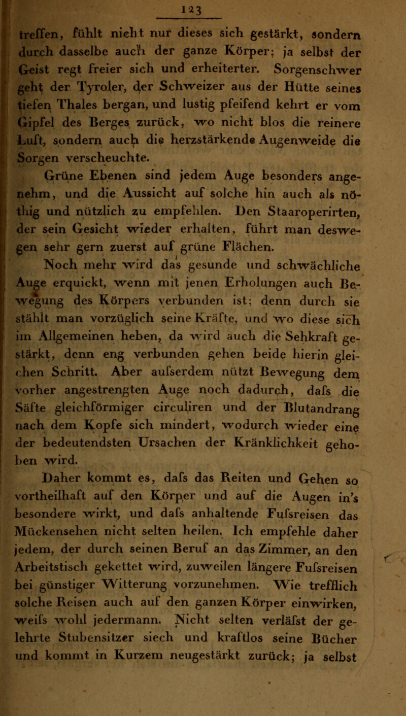 1^3 treffen, fühlt nicht nur dieses sich gestärkt, sondern durch dasselbe auch der ganze Körper; ja selbst der Geist regt freier sich und erheiterter. Sorgensch%ver geht der TjToler, 4^r Schweizer aus der Hütte seines tiefen Thaies bergan, und lustig pfeifend kehrt er vom Gipfel des Berges zurück, wo nicht blos die reinere Luft, sondern auch die herzstärkende Augenweide die Sorgen verscheuchte. Grüne Ebenen sind jedem Auge besonders ange- nehm, und die Aussicht auf solche hin auch als nö- thig und nützlich zu empfehlen. Den Staaroperirten; der sein Gesicht wieder erhalten, führt man deswe- gen sehr gern zuerst auf grüne Flächen. Noch mehr wird das gesunde und schwächliche Auge erquickt, wenn mit jenen Erholungen auch Be- wegung des Körpers verbunden ist; denn durch sie stählt man vorzüglich seine Kräfte, und w^o diese sich im Allgemeinen heben, da w^ird auch di^ Sehkraft ge- stärkt, denn eng verbunden gehen beide hierin glei- chen Schritt. Aber aufserdem nützt Be^vegung dem vorher angestrengten Auge noch dadurch, dafs die Säfte gleichförmiger circuliren und der Blutandrang nach dem Kopfe sich mindert, w^odurch wieder eine der bedeutendsten Ursachen der Kränklichkeit geho- ben wird. Daher konimt es, dafs das Reiten und Qehen so vortheilhaft auf den Körper und auf die Augen in's besondere wirkt, und dafs anhaltende Fufsreisen das Mückensehen nicht selten heilen. Ich empfehle daher jedem, der durch seinen Beruf an das Zimmer, an den Arbeitstisch gekettet wird, zuw^eilen längere Fufsreisen bei günstiger Witterung vorzunehmen. Wie trefflich solche Reisen auch auf den ganzen Körper einwirken, weifs wohl jedermann. Nicht selten verläfst der ge- lehrte Stubensitzer siech und kraftlos seine Bücher und kommt in Kurzem neugestärkt zurück; ja selbst