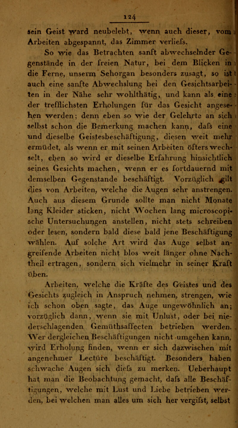 sein Geist ^rard neubelebt, wenn auch dieser, vom i Arbeiten abgespannt, das Zimmer verliefs. So wie das Betrachten sanft ab^^^echselnder Ge- - genstände in der freien Natur, bei dem Blicken im die Ferne, unserm Sehorgan besonders zusagt, so ist t auch eine sanfte Abwechslung bei den Gesichtsarbei- - ten in der Nähe sehr wohhhätig, und kann als. eine J der trefflichsten Erholungen für das Gesicht angese-i Ken werden; denn eben so wie der Gelehrte an sich selbst schon die Bemerkung machen kann, dafs eine tmd dieselbe Geistesbeschäftigung, diesen weit mehr ermüdet, als wenn er mit seinen Arbeiten öfters wech- selt, eben so \rird er dieselbe Erfahrung hinsichtlich seines Gesichts machen, vrenn er es fortdauernd mit demselben Gegenstande beschäftigt. Vorzüglich ^ilt dies von Arbeiten, welche die Augen sehr anstrengen. Auch aus diesem Grunde sollte man nicht Monate lang Kleider sticken, nicht Wochen lang microscopi* sehe Untersuchui>gen anstellen, nicht stets schreiben oder lesen, sondern bald diese bald jene Beschäftigung •wählen. Auf solche Art v^^ird das Auge gelbst an- greifende Arbeiten nicht blos weit länger ohne Nach^ theil ertragen, sondern sich vielmehr in seiner Kraft üben. Arbeiten, welche die Kräfte des Gl^iat^s und des Gesichts zugleich in Anspruch nehmen, strengen, wie ich schon oben sagte, das Auge ungewöhnlich an; vorzüglich dann, \venn sie mit Unlust, oder bei, nie- derschlagenden Gemüthsaffecten betrieben werden. Wer dergleichen Beschäftigungen nicht umgehen kann, wird Erholung finden, wenn er sich dazwischen mit angenehmer Leetüre beschäftigt. Besonders haben schvvache Augen sich dieCs zu merken. Ueberhaupt hat man die Beobachtung gemacht, dafs alle Beschäf- tigungen, %velche mit Lust und Liebe betrieben v^^er- den, bei welchen man alles um sich her vergifst, selbst