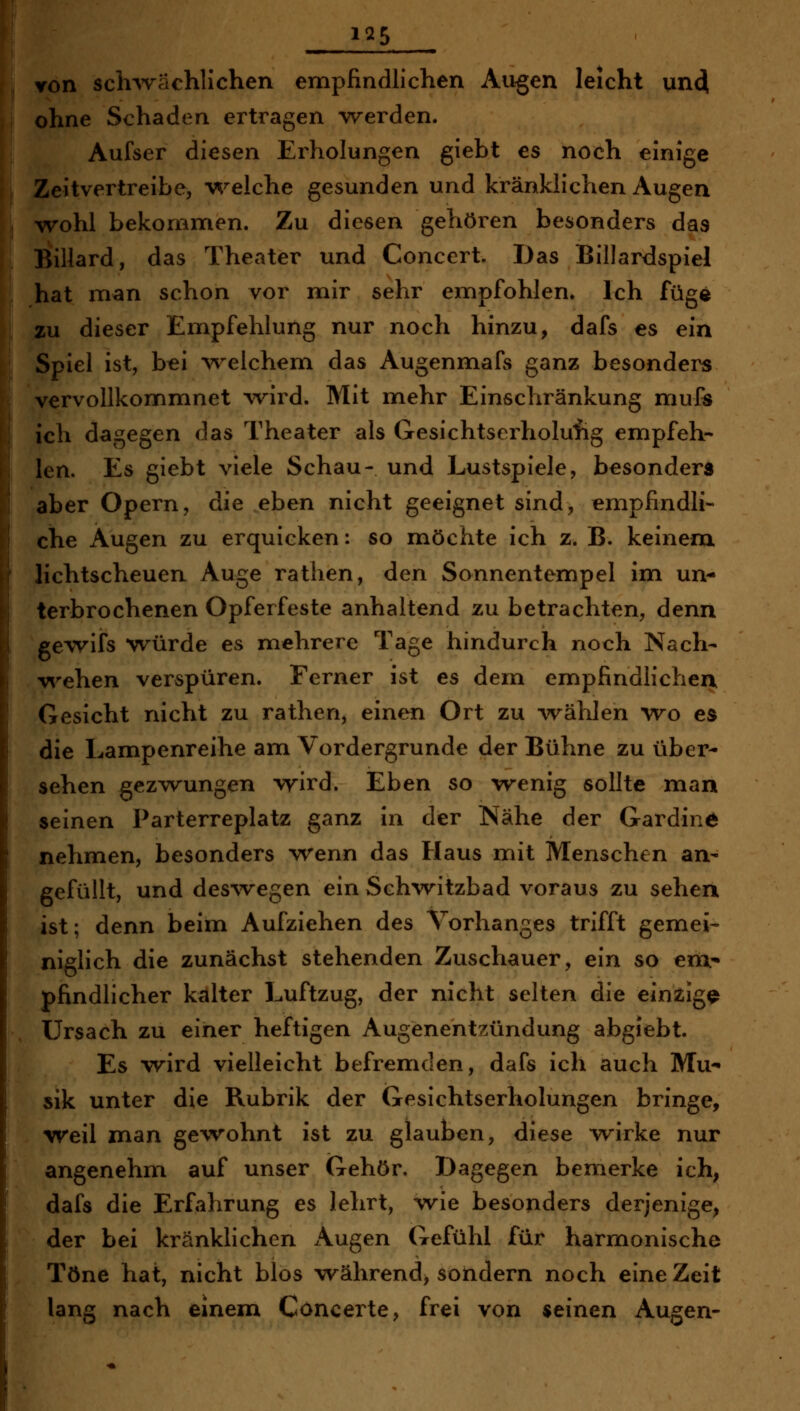 1^5 Yon sch-wächlichen empfindlichen Augen leicht unci ohne Schaden ertragen ^verden. Aufser diesen Erholungen giebt es noch einige Zeitvertreibe, W-elche gesunden und kränklichen Augen wohl bekommen. Zu diesen gehören besonders das Billard, das Theater und Concert Das Billardspiel hat man schon vor mir sehr empfohlen. Ich füge zu dieser Empfehlung nur noch hinzu, dafs es ein Spiel ist, bei welchem das Augenmafs ganz besonders vervollkommnet wird. Mit mehr Einschränkung mufe ich dagegen das Theater als Gesichtserholufig empfeh- len. Es giebt viele Schau- und Lustspiele, besonders aber Opern, die eben nicht geeignet sind, empfindli- che Augen zu erquicken: so möchte ich z. B. keinem lichtscheuen Auge ratlien, den Sonnentempel im un* terbrochenen Opferfeste anhaltend zu betrachten, denn gewifs würde es mehrere Tage hindurch noch Nach- vi^ehen verspüren. Ferner ist es dem empfindlichea Gesicht nicht zu rathen, einen Ort zu ^vählen wo es die Lampenreihe am Vordergrunde der Bühne zu über- sehen gezwungen wird. Eben so wenig sollte man seinen Parterreplatz ganz in der Nähe der Gardine nehmen, besonders -wenn das Haus mit Menschen an- gefüllt, und des\vegen ein Sch^vitzbad voraus zu sehen ist; denn beim Aufziehen des Torhanges trifft gemei- niglich die zunächst stehenden Zuschauer, ein so em^ pfindlicher kalter Luftzug, der nicht selten die einjZiigQ ürsach zu einer heftigen Augenentzündung abgJebt. Es wird vielleicht befremden, dafs ich auch Mu*» sik unter die Rubrik der Gesichtserholungen bringe, weil man gewohnt ist zu glauben, diese wirke nur angenehm auf unser Gehör, Dagegen bemerke ich, dafs die Erfahrung es lehrt, wie besonders derjenige, der bei kränklichen Augen Gefühl für harmonische Töne hat, nicht blos w^ährend, sondern noch eine Zeit lang nach einem Concerte, frei von «einen Augen-