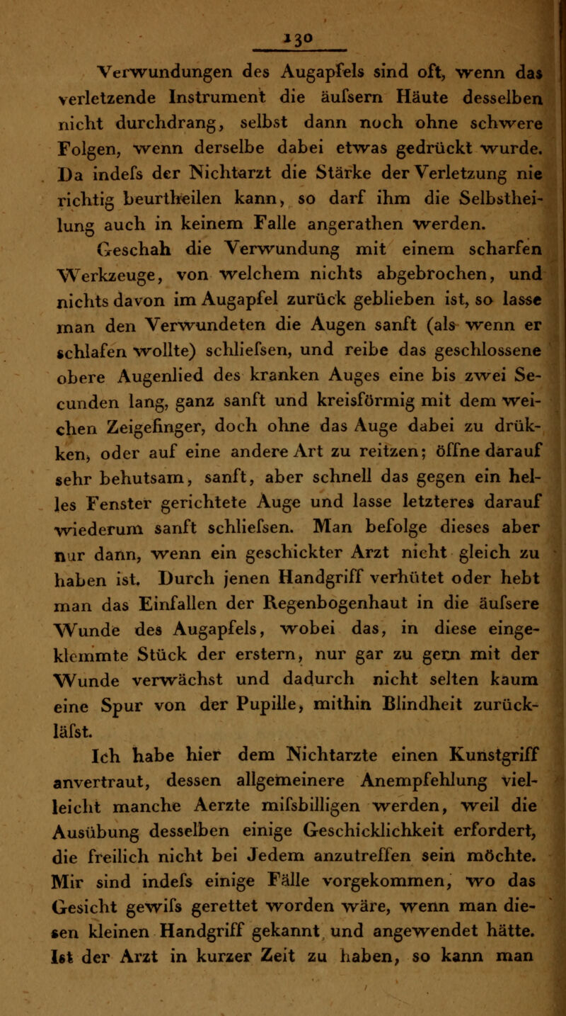 Verwundungen des Augapfels sind oft, wenn da$ verletzende Instrument die äufsern Häute desselben nicht durchdrang, selbst dann noch ohne schvrere Folgen, wenn derselbe dabei etwas gedrückt wurde. Da indefs der Nichtarzt die Stärke der Verletzung nie richtig beurth'eilen kann, so darf ihm die Selbsthei- lung auch in keinem Falle angerathen werden. Geschah die Verwundung mit einem scharfen Werkzeuge, von welchem nichts abgebrochen, und nichts davon im Augapfel zurück geblieben ist, so lasse man den Verwundeten die Augen sanft (ab wenn er schlafen wollte) schliefsen, und reibe das geschlossene obere Augenlied des kranken Auges eine bis zwei Se- cunden lang, ganz sanft und kreisförmig mit dem wei- chen Zeigefinger, doch ohne das Auge dabei zu drük- kenj oder auf eine andere Art zu reitzen; öffne darauf sehr behutsam, sanft, aber schnell das gegen ein hel- les Fenster gerichtete Auge und lasse letzteres darauf wiederum sanft schliefsen. Man befolge dieses aber nur dann, wenn ein geschickter Arzt nicht gleich zu haben ist. Durch jenen Handgriff verhütet oder hebt man das Einfallen der Regenbogenhaut in die äufsere Wunde des Augapfels, wobei das, in diese einge- klemmte Stück der erstem, nur gar zu gexn mit der Wunde verwächst und dadurch nicht selten kaum eine Spur von der Pupille > mithin Blindheit zurück- läfst. Ich habe hier dem Nichtarzte einen Kunstgriff anvertraut, dessen allgemeinere Anempfehlung viel- leicht manche Aerzte mifsbilligen werden, weil die Ausübung desselben einige Geschicklichkeit erfordert, | die freilich nicht bei Jedem anzutreffen sein möchte. Mir sind indefs einige Fälle vorgekommen, wo das Gesicht gewifs gerettet worden wäre, wenn man die- sen kleinen Handgriff gekannt und angewendet hätte. U\ der Arzt in kurzer Zeit zu haben, so kann man