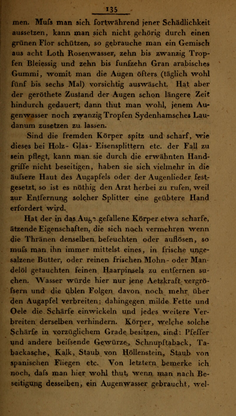 men. Mufs man sich fortwährend jener Schädlichkeit aussetzen, kann man sich nicht gehörig durch einen grünen Flor schützen, so gebrauche man ein Gemisch aus acht Loth Rosen^vasser, zehn bis zwanzig Trop- fen Bleiessig und zehn bis fünfzehn Gran arabisches Gummi, womit man die Augen öfters (täglich wohl fünf bis sechs Mal) vorsichtig auswäscht Hat aber der geröthete Zustand der Augen schon längere Zeit hindurch gedauert, dann thut man ^vohl, jenem Au- genwasser noch zwanzig Tropfen Sydenhamsches Lau- danum zusetzen zu lassen. Sind die fremden Körper spitz und scharf, Wie dieses bei Holz- Glas- Eisensplittern etc. der Fall zu sein pflegt, kann man sie durch die erwähnten Hand- griffe nicht beseitigen, haben sie sich vielmehr in die äufsere Haut des Augapfels oder der Augenlieder fest- gesetzt, so ist es nöthig den Arzt herbei zu rufen, weil zur Entfernung solcher Splitter eine geübtere Hand erfordert wird. Hat der in das Aug^ gefallene Körper etwa scharfe, ätzende Eigenschaften, die sich noch vermehren wenn die Thränen denselben befeuchten oder auflösen, so muCs man ihn immer mittelst eines, in frische unge- salzene Butter, oder reinen frischen Mohn- oder Man- delöl getauchten feinen Haarpinsels zu entfernen su- chen. Wasser würde hier nur j^ene Aetzkraft vergrö- fsern und die üblen Folgen davon noch mehr über den Augapfel verbreiten; dahingegen milde Fette und Oele die Schärfe einwickeln und jed^s weitere Ver- breiten derselben verhindern. Körper, welche solche Schärfe in vorzüglichem Grade besitzen, sind: Pfeffer und andere beifsende Gewürze, Schnupftaback, Ta- backasche, Kalk, Staub von Höllenstein, Staub von spanischen Fliegen etc. Von letztern bemerke ich noch, dafs man hier wohl thut^ wenn man nach Be- seitigung desselben^ ein Augenwasser gebraucht, wel-
