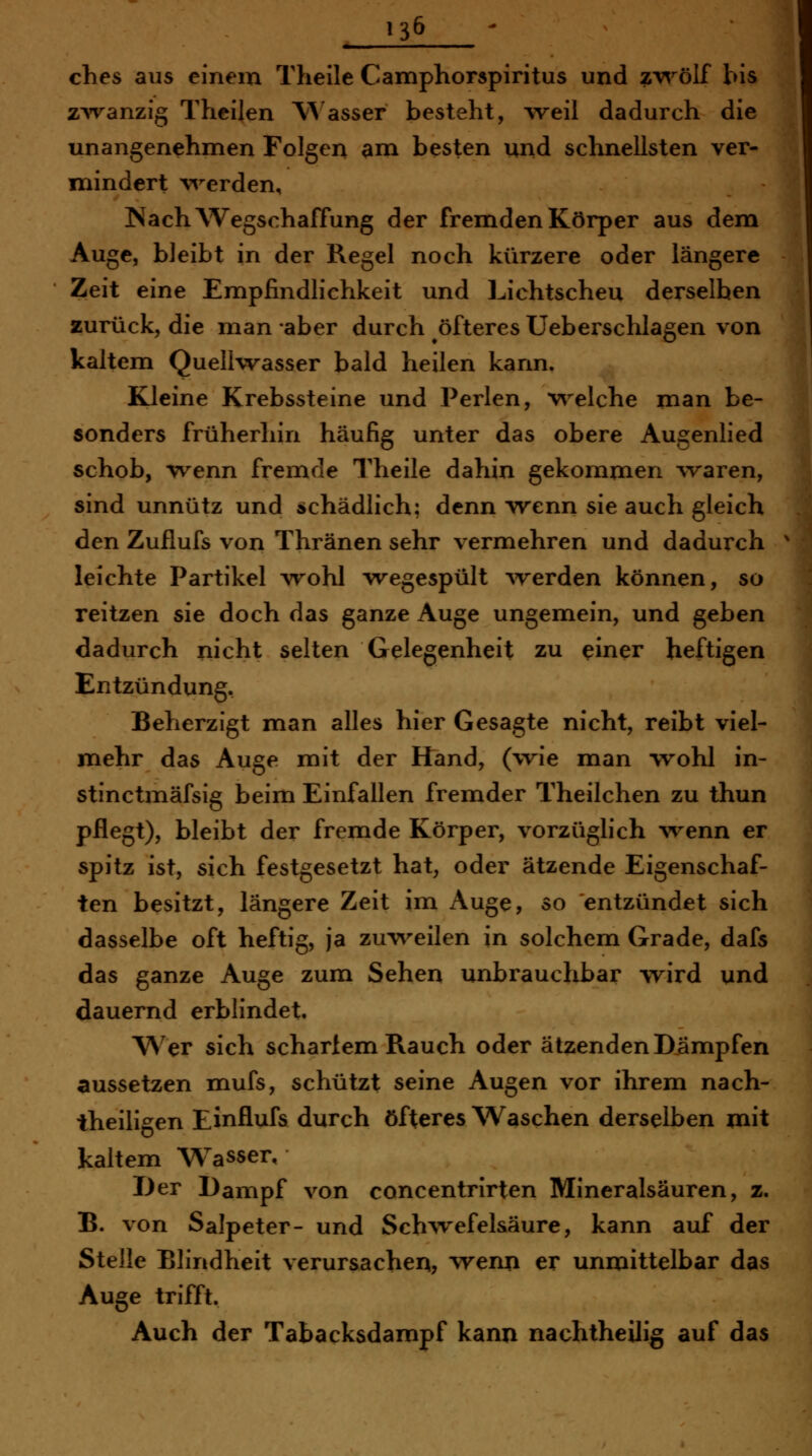 13^ - ches aus einem Theile Camphorspiritus und z'v^'-ölf bis ZAvanzig Theilen \^'asser besteht, weil dadurch die unangenehmen Folgen am besten und schnellsten ver- mindert \^^erden, Nach Wegschaffung der fremden Körper aus dem Auge, bleibt in der Regel noch kürzere oder längere Zeit eine Empfindlichkeit und Lichtscheu derselben zurück, die man aber durch öfteres Ueberschlagen von kaltem QuelKvasser bald heilen kann. Kleine Krebssteine und Perlen, w^elche man be- sonders früherliin häufig unter das obere Augenlied schob, wenn fremde Theile dahin gekommen vraren, sind unnütz und schädlich; denn wenn sie auch gleich den Zuflufs von Thränen sehr vermehren und dadurch leichte Partikel wohl wegespült Averden können, so reitzen sie doch das ganze Auge ungemein, und geben dadurch nicht selten Gelegenheit zu einer heftigen Entzündung, Beherzigt man alles hier Gesagte nicht, reibt viel- mehr das Auge mit der Hand, (vrie man vrohl in- stinctmäfsig beim Einfallen fremder Theilchen zu thun pflegt), bleibt der fremde Körper, vorzüglich ^venn er spitz ist, sich festgesetzt hat, oder ätzende Eigenschaf- ten besitzt, längere Zeit im Auge, so entzündet sich dasselbe oft heftig, ja zuv\^eilen in solchem Grade, dafs das ganze Auge zum Sehen unbrauchbar wird und dauernd erblindet. Wer sich scharlem Rauch oder ätzenden Dämpfen aussetzen mufs, schützt seine Augen vor ihrem nach- theiligen Einflufs durch öfteres Waschen derselben mit kaltem Wasser, Der Dampf von concentrirten Mineralsäuren, z. B. von Salpeter- und Sch^vefelsäure, kann auf der Stelle Blindheit verursachen, wenn er unmittelbar das Auge trifft. Auch der Tabacksdampf kann nachtheilig auf das