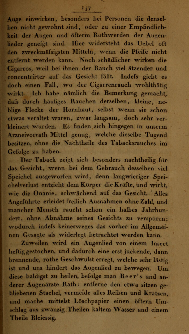 HAuge einwirken, besonders bei Personen die densel- len nicht ge\Tohnt sind, oder zu einer Empfindlich- keit der Augen und öfterm Roth-w^erden der Augen- heder geneigt sind. Hier ^ridersteht das Uebel oft den z^reckmäfsigsten Mitteln, -wenn die Pfeife nicht entfernt werden kann. Noch schädhcher wirken die Cigarros, 'weil bei ihnen der Rauch viel ätzender und concentrirter auf das Gesicht fällt. Indefs giebt es doch einen Fall, wo der Cigarrenrauch wohlthätig wirkt. Ich habe nämlich die Bemerkung gemacht, dafs durch häufiges Rauchen derselben, kleine, ne- blige Flecke der Hornhaut, selbst -wenn sie schon et^vas veraltet w^aren, zAvar langsam, doch sehr ver- Tdeinert wurden. Es finden sich hingegen in unserm Arzneivorrath Mittel genug, welche dieselbe Tugend besitzen, ohne die Nachtheile des Tabacksrauches im Gefolge zu haben. Der Taback zeigt sich besonders nachtheilig für das Gesicht, wenn bei dem Gebrauch desselben viel Speichel ausge^vorfen wird, denn langwieriger Spei- chelverlust entzieht dem Körper die Kräfte, und wirkt, wie die Onanie, schwächend auf das Gesicht. Alles Angeführte erleidet freilich Ausnahmen ohne Zahl, und mancher Mensth raucht schon ein halbes Jahrhun- dert, ohne Abnahme seines Gesichts zu verspüren; wodurch indefs keinesweges das vorher im Allgemei- nen Gesagte als w^iderlegt betrachtet werden kann. Zu^veilen wird ein Augenlied von einem Insect heftig gestochen, und dadurch eine erst juckende, dann brennende, rothe Geschwulst erregt, welche sehr lästig ist und uns hindert das Augenlied zu bewegen. Um diese baldigst zu heilen, befolge man Beer's und an- derer Augenärzte Rath: entferne den etvra sitzen ge- bliebenen Stachel, vermeide alles Reiben und Kratzen, und mache mittelst Löschpapier einen öftern Um- schlag aus zv\^anzig Theilen kaltem Wasser und einem Theile Bleiessig.