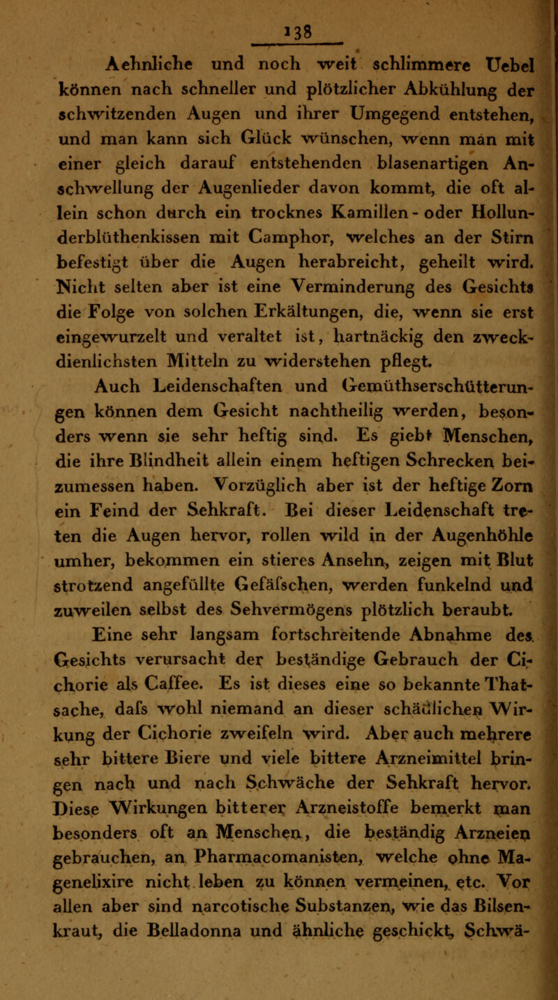 1 »38 Aehnliche und noch -weit schlimmere Uebel können nach schneller und plötzlicher Abkühlung der !: schwitzenden Augen und ihrer Umgegend entstehen, ^; und man kann sich Glück vrünschen, vrenn man mit einer gleich darauf entstehenden blasenartigen An- schvrellung der Augenlieder davon kommt, die oft al- lein schon durch ein trocknes Kamillen - oder Hollun- derblüthenkissen mit Camphor, welches an der Stirn befestigt über die Augen herabreicht, geheilt wird. Nicht selten aber ist eine Verminderung des Gesichts die Folge von solchen Erkältungen, die, wenn sie erst eingewurzelt und veraltet ist, hartnäckig den zweck- dienlichsten Mitteln zu widerstehen pflegt. Auch Leidenschaften und Gemüthserschüttcrun- gen können dem Gesicht nachtheilig werden, beson- ders wenn sie sehr heftig sind. Es giebt Menschen, die ihre Blindheit allein einem heftigen Schrecken bei- zumessen haben. Vorzüglich aber ist der heftige Zorn ein Feind der Sehkraft. Bei dieser Leidenschaft tre- ten die Augen hervor, rollen wild in der Augenhöhle umher, bekommen ein stieres Ansehn, zeigen mit Blut strotzend angefüllte Gefäfschen, werden funkelnd uad zuweilen selbst des Sehvermögens plötzlich beraubt. Eine sehr langsam fortschreitende Abnahme des. Gesichts verursacht der beständige Gebrauch der Ci- chorie als Caffee. Es ist dieses eine so bekannte That- Sache, dafs wohl niemand an dieser schädlichen Wir- kung der Cichorie zweifeln wird. Aber auch mehrere sehr bittere Biere und viele bittere Arzneimittel brin- gen nach und nach Schvräche der Sehkraft hervor* Diese Wirkungen bitterer Arzneistoffe bemerkt man besonders oft an Menschen, die beständig Arzneien gebrauchen, an Pharmacomanisten, welche ohne Ma- genelixire nicht leben zu können vermeinen, etc. Vor allen aber sind narcotische Substanzen, w-ie das Bilsen- kraut, die Belladonna und ähnliche geschickt, SchM'-ä-