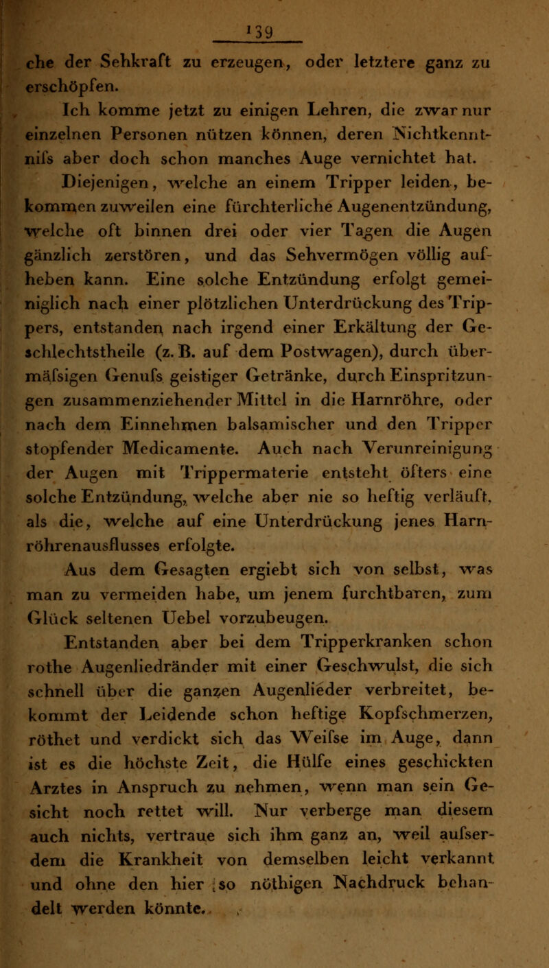 rschöpfen. Ich komme jetzt zu einigen Lehren, die zwar nur einzelnen Personen nützen können, deren ISichtkennt- nifs aber doch schon manches Auge vernichtet hat. Diejenigen, Avelche an einem Tripper leiden, be- komn^en zuweilen eine fürchterliche Augenentzündung, w^elche oft binnen drei oder vier Ta^en die Augen gänzlich zerstören, und das Sehvermögen völlig auf- heben kann. Eine solche Entzündung erfolgt gemei- niglich nach einer plötzlichen Unterdrückung des Trip- pers, entstanden nach irgend einer Erkältung der Ge- schlechtstheile (z. B. auf dem Postwagen), durch über- mäfsigen Genufs geistiger Getränke, durch Einspritzun- gen zusammenziehender Mittel in die Harnröhre, oder nach dem Einnehmen balsamischer und den Tripper stopfender Medicamente. Auch nach Verunreinigung der Augen mit Trippernfiaterie entsteht öfters eine solche Entzündung, \velche aber nie so heftig verläuft, als die, welche auf eine Unterdrückung jenes Harn- röhrenausflusses erfolgte. Aus dem Gesagten ergiebt sich von selbst, wsls man zu vermeiden habe, um jenem furchtbaren, zum Glück seltenen Uebel vorzubeugen. Entstanden aber bei dem Tripperkranken schon rothe Augenliedränder mit einer Geschwulst, die sich schnell über die ganzen Augenlieder verbreitet, be- kommt der Leidende schon heftige Kopfschmerzen^ röthet und verdickt sich das Weifse im Auge, dann ist es die höchste Zeit, die Hülfe eines geschickten Arztes in Anspruch zu nehmen, wenn man sein Ge- sicht noch rettet will. Nur verberge man diesem auch nichts, vertraue sich ihm ganz an, vreil aufser- dem die Krankheit von demselben leicht verkannt und ohne den hier ,so nöthigen Nachdruck behau delt werden könnte.