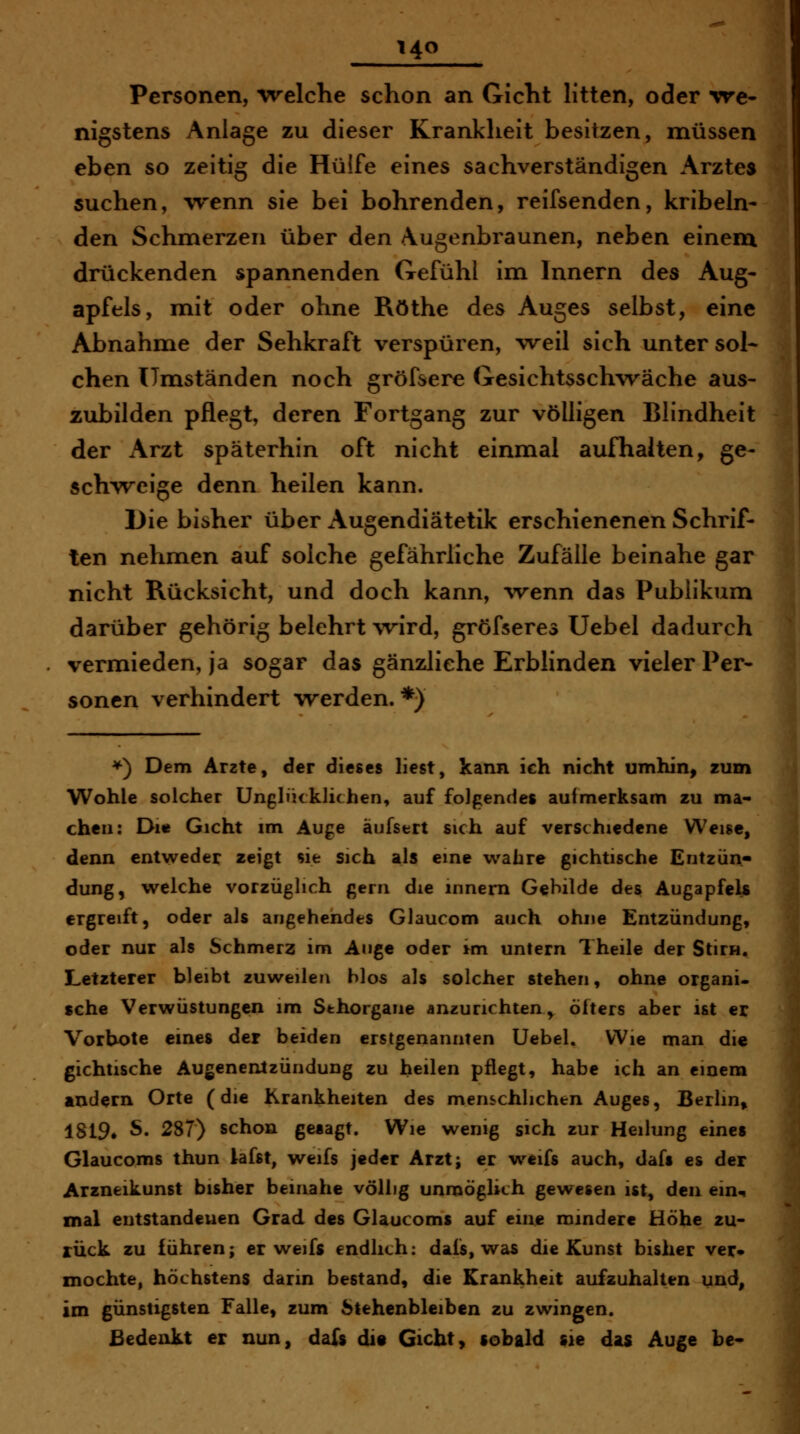 Personen, Welche schon an Gicht litten, oder vre» nigstens Anlage zu dieser Krankheit besitzen, müssen eben so zeitig die Hülfe eines sachverständigen Arztes suchen, wenn sie bei bohrenden, reifsenden, kribeln- den Schmerzen über den Augenbraunen, neben einem drückenden spannenden Gefühl im Innern des Aug- apfels, mit oder ohne Röthe des Auges selbst, eine Abnahme der Sehkraft verspüren, weil sich unter sol* chen Umständen noch gröfsere Gesichtsschwäche aus- zubilden pflegt, deren Fortgang zur völligen Blindheit der Arzt späterhin oft nicht einmal aufhalten, ge- schweige denn heilen kann. Die bisher über Augendiätetik erschienenen Schrif- ten nehmen auf solche gefährliche Zufälle beinahe gar nicht Rücksicht, und doch kann, -wenn das Publikum darüber gehörig belehrt wird, gröfseres Uebel dadurch vermieden, ja sogar das gänzliche Erblinden vieler Per- sonen verhindert werden.*) *) Dem Arzte, der dieses liest, kann ich nicht umhin, zum Wohle solcher Unglücklichen, auf folgendes aufmerksam zu ma- chen: Dl« Gicht im Auge äufsert sich auf verschiedene Weise, denn entweder zeigt sie sich als eine wahre gichtische Entzün- dung, welche vorzüglich gern die innem Gebilde des Augapfels ergreift, oder als angehendes Glaucom auch ohne Entzündung, oder nur als Schmerz im Auge oder im untern Theile der Stirn. Letzterer bleibt zuweilen hlos als solcher stehen, ohne organi- sche Verwüstungen im Sehorgane anzurichten ,^ öfters aber ist er Vorbote eines der beiden erstgenannten Uebel. Wie man die gichtische Augenentzündung zu heilen pflegt, habe ich an einem andern Orte (die Krankheiten des menschlichen Auges, Berlin» 1819» S. 287) schon gesagt. Wie wenig sich zur Heilung eines Glaucoms thun lafst, weifs jeder Arzt; er w^eifs auch, dafs es der Arzneikunst bisher beinahe völlig unmöglich gewesen ist, den ein-^ mal entstandenen Grad des Glaucoms auf eine mindere Höhe zu- rück zu führen; er weifs endlich: dais, was die Kunst bisher ver* mochte, höchstens darin bestand, die Krankheit aufzuhalten ui^d, im günstigsten Falle, zum Stehenbleiben zu zwingen. Bedenkt er nun, dafs di« Gicht, sobald sie das Auge be«