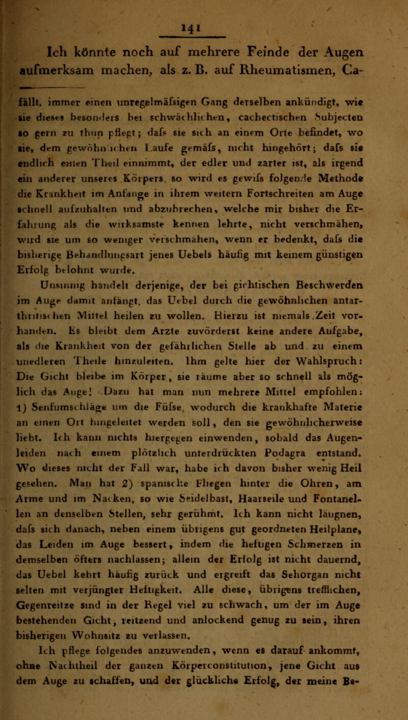 Hl Ich könnte noch auf mehrere Feinde der Augen aufmerksam machen, als z. B. auf Rheumatismen, Ca- fallt, immer einen unregelmäfsigen Gang derselben ankündigt, wit ftie dieses besonders bei schwäclilu htn, cachectischen Subjecten lo gern zu thun pflept; dafs sie sich an einem Orte befindet, wo lie, dem gewohn i<:heu Laufe gemäfs, nicht hingehört; dafs sie cndhch eiiien Theil einnimmt, der edler und zarter ist, als irgend ein anderer unseres Körpers, so wird es gewifs folgende Methode die Krankheit im Anfange in ihrem weitern Fortschreiten am Auge schnell aufzuhalten und abzubrechen, welche mir bisher die Er- fahrung als die wirksamste kennen lehrte, nicht verschmähen, wird sie um so weniger verschmähen, wenn er bedenkt, dafs die bisherige Behdndhmgsart jenes Uebels häufig mit keinem günstigen Erfolg belohnt wurde. Unsinnig handelt derjenige, der bei girhtischen Beschwerden im Au^p damit antängt, das Üebel durch die gewöhnlichen antar- thritis( hen Mittel heilen zu wollen. Hierzu ist niemals.Zeit vor- handen. Es bleibt dem Arzte zuvörderst keine andere Aufgabe, als (Ue Krankheit von der gefährlichen Stelle ab und zu einem unedleren Theile hmcuieiten. Ihm gelte hier der Wahlspruch: Die Gicht bleibe im Körper, sie räume aber so schnell als mög- lich das Allgel Dazu hat man nun mehrere Mittel empfohlen: 1) Senf umschlage um die Füfse, wodurch die krankhafte Materie an einen Oit hingeleitet werden soll, den sie gewöhnlicherweise liebt. Ich kann nichts hiergegen einwenden, sobald das Augen- leiden nach einem plötzlich unterdrückten Podagra entstand. Wo dieses nicht der Fall war, habe ich davon bisher wenig Heil gesehen. Man hat 2) spanische Fliegen hinter die Ohren, am Arme und im Nacken, so wie Seidelbast, Haaiseile und Fontanel- len an denselben Stellen, sehr gerühmt. Ich kann nicht läugnen, dafs sich danach, neben einem übrigens gut geordneten Heilplane^ das Leiden im Auge bessert, indem die heftigen Schmerzen in demselben öfters nachlassen j allein der Erfolg ist nicht dauernd, das üebel kehrt häufig zurück und ergreift das Sehorgan nicht selten mit verjüngter Heftigkeit. Alle diese, übrigens trefflichen, Gegenreitze sind in der Regel viel zu schwach, um der im Auge bestehenden Gicht, leitzend und anlockend genug zu sein, ihren bisherigen Wohnsitz zu verlassen^ Ich pflege folgendes anzuwenden, wenn es darauf ankommt, ohne Nachtheil der ganzen Körpcrconstitution, jene Gicht aus dem Auge zu ichaffen, und der glückliche Erfolg, der meine Be-