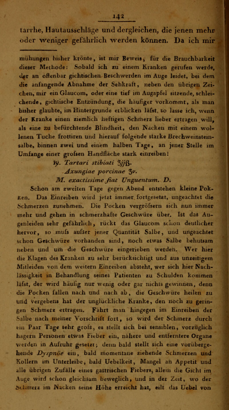 142 larihe, Hautausschläge und dergleichen, die jenen mehr oder weniger gefährlich Averden können. Da ich mir mühungen bisher krönte, ist mir Beweis, für die Brauchbarkeit dieser Methode; Sobald ich zu einem Kranken gerufen werde, U^r an oftenbar gichtischen Beschwerden im Auge leidet, bei dem die anfangende Abnahme der Sehkraft, neben den übrigen Zei- chen, mir ein Glaucom, oder eine tief im Augapfel sitzende, schlei- chende, gichtische Entzündung, die häufiger vorkommt, als man bisher glaubte, im Hintergrunde erblicken läfst. so lasse ich, wenn der Kranke einen ziemlich heftigen Schmerz lieber ertragen will, als eine zu befürchtende Blindheit, den Nacken mit einem wol- lenen Tuche frottiren und hierauf folgende starke ßrechweinstem- salbe, binnen zwei und einem halben Tage, an jener Stelle im Umfange einer grofsen Handfläche stark einreiben: ty. Tartari stibiati 3jj&' Axungiae porcinae 3^» IM. exactissime Jiat Ungue?itum, D, Schon am zweiten Tage gegen Abend entstehen kleine Pok- Ken. Das Einreiben wird jetzt immer fortgesetzt, ungeachtet die Schmerzen zunehmen. Die Pocken vergrÖfsern sich nun immer mehr und gehen in schmerzhafte Geschwüre über. I$t das Au- genleiden sehr gefährlich, rückt das Glaucom sciioii deutlicher hervor, so mufs aufscr jener Quantität Salbe, und ungeachtet st hon Geschwüre vorhanden sind, noch etwas Salbe behutsam neben und urh die Geschwüre eingerieben werden. Wer hier die Klagen des Kranken zu sehr berücksichtigt und aus unzeitigem Mitleiden von dem weitern Einreiben absteht, wer sich hier Nach- lässigkeit in Behandlung seines Patienten zu Schulden kommen läfst, dfer wird häufig nur wenig oder gar nichts gewinnen, denn die Pocken fallen nach und nach ab, die Geschwüre heilen zu tirid vergebens hat der unglückliche Kranke, den noch zu gerin- gen Schmerz ertragen. Fährt man hingegen im Einreiben der Salbe liach meiner Vorschrift fort, so wird der Schmerz durch tin Paar Tage Sehr grofs, es stellt sich bei sensiblen, vorzüglich hagern Personen etivas Fieber ein, nähere und entferntere Organe werden in Aufruhr gesetzt; denn bald stellt sich eine vorüberge- hende Dyspnoe ein, bald momentane ziehende Schmerzen und Kollern irh Unterleibe, bald üebelkeit, Mangel an Appetit und alle übrigen Zufälle eines gastrischen Fiebers, allein die Gicht im Auge wird sclion gleichsam beweglich, und in der Zeit, wo der Schmerz im Nacken seine Höhe erreicht hat, eilt das Ue2>el von