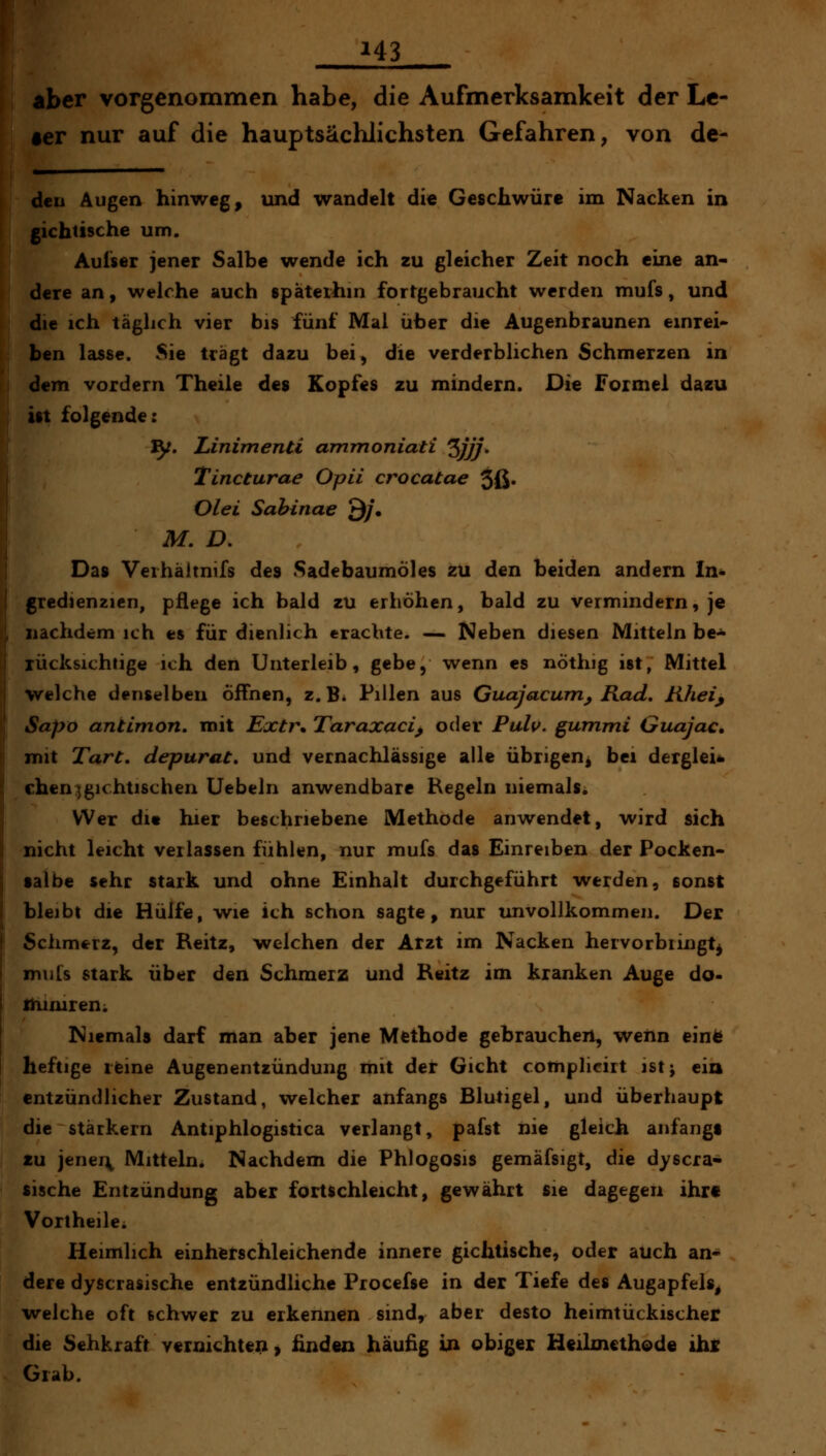 aber vorgenommen habe, die Aufmerksamkeit der Le- ier nur auf die hauptsächlichsten Gefahren, von de- deu Augen hinweg, und wandelt die Geschwüre im Nacken in gichtische um. Aulser jener Salbe wende ich zu gleicher Zeit noch eine an- dere an, welche auch späterhin fortgebraucht werden mufs, und die ich täglich vier bis fünf Mal über die Augenbraunen einrei* ben lasse. Sie trägt dazu bei, die verderblichen Schmerzen in dem vordem Theile des Kopfes zu mindern. Die Formel dazu ist folgende: ^. Linimenti ammoniati Zjjj* Tincturae Opii crocatae 3ß« Olei Sahinae Q/. M. D. \ Das Veihältnifs des Sadebaumoles zu den beiden andern In- I gredienzien, pflege ich bald zu erhöhen, bald zu vermindern, je nachdem ich es für dienlich erachte. — Neben diesen Mitteln be- rücksichtige ich den Unterleib, gebe, wenn es nöthig ist, Mittel welche denselben öffnen, z.B. Pillen aus Guajacum^ Rad, Kheij Sapo antimon, mit Extr\ Taraxaci, oder Pulv. gummi Guajac, mit Tarc, depurat» und vernachlässige alle übrigen^ bei derglei* eben:^gichtischen Uebeln anwendbare Hegeln niemals^ Wer dit hier beschriebene Methode anwendet, wird sich nicht leicht verlassen fühlen, nur mufs das Einreiben der Pocken- tal be sehr stark und ohne Einhalt durchgeführt werden, sonst bleibt die Hülfe, wie ich schon sagte, nur unvollkommen. Der Schmerz, der Reitz, welchen der Arzt im Nacken hervorbringt^ miils stark über den Schmerz und Reitz im kranken Auge do- thimren; Niemals darf man aber jene Methode gebrauchen, weim einfe heftige rfeine Augenentzündung mit der Gicht complicirt ist; eia entzündlicher Zustand, welcher anfangs Blutigel, und überhaupt die stärkern Antiphlogistica verlangt, pafst nie gleich anfangt tu jenei\ Mitteln. Nachdem die Phlogosis gemäfsigt, die dyscra* tische Entzündung aber fortschleicht, gewährt sie dagegen ihr« Vortheile. Heimlich einherschleichende innere gichtische, oder auch an- dere dyscrasische entzündliche Procefse in der Tiefe des Augapfels^ welche oft schwer zu erkennen sind, aber desto heimtückischer die Sehkraft vernichten > ünden häußg in obiger Heilmethode ihc Grab.