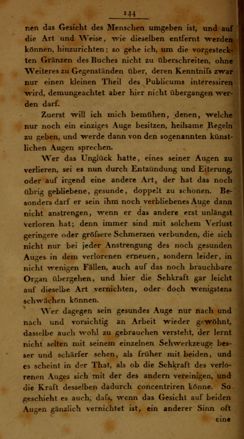 ncn das Gesicht des Menschen umgeben ist, und auf die Art und ^Ve^se, wie dieselben entfernt werden können, hinzurichten: so gehe ich, um die vorgesteck- ten Gränzen des Buches nicht zu überschreiten, ohne Weiteres zu Gegenständen über, deren Kenntnifs zyvar nur einen kleinen Theil des Publicums interessiren vrird, demungeachtet aber hier nicht übergangen wer- den darf. Zuerst will ich mich bemühen, denen, welche nur noch ein einziges Auge besitzen, heilsame Regeln zu geben, und werde dann von den sogenannten künst- lichen Augen sprechen. Wer das Unglück hatte, eines seiner Augen zu verlieren, sei es nun durch Entzündung und Eiterung, oder auf irgend eine andere Art, der hat das noch übrig gebliebene, gesunde, doppelt zu schonen. Be- sondersdarf er sein ihm noch verbliebenes Auge dann nicht anstrengen, %venn er das andere erst unlängst verloren hat; denn immer sind mit solchem Verlust geringere oder gröfsere Schmerzen verbunden, die sich nicht nur bei jeder Anstrengung des noch gesunden Auges in dem verlorenen erneuen, sondern leider, in nicht Avenigen Fällen, auch auf das noch brauchbare Organ übergehen, und hier die Sehkraft gar leicht auf dieselbe Art vernichten, oder doch wenigstens schwächen können. Wer dagegen sein gesundes Auge nur nach und ' nach und vorsichtig an Arbeit -wieder gewöhnt, dasselbe auch wohl zu gebrauchen versteht, der lernt nicht selten mit seinem einzelnen Sehwerkzeuge bes- ser und schärfer sehen, als früher mit beiden, und CS scheint in der That, als ob die Sehkraft des verlo- renen x\uges sich mit der des andern vereinigen, und die Kraft desselben dadurch concentriren könne. So. £;eschieht es auch, dafs, wenn das Gesicht auf beiden Augen gänzlich vernichtet ist, ein anderer Sinn oft eint I