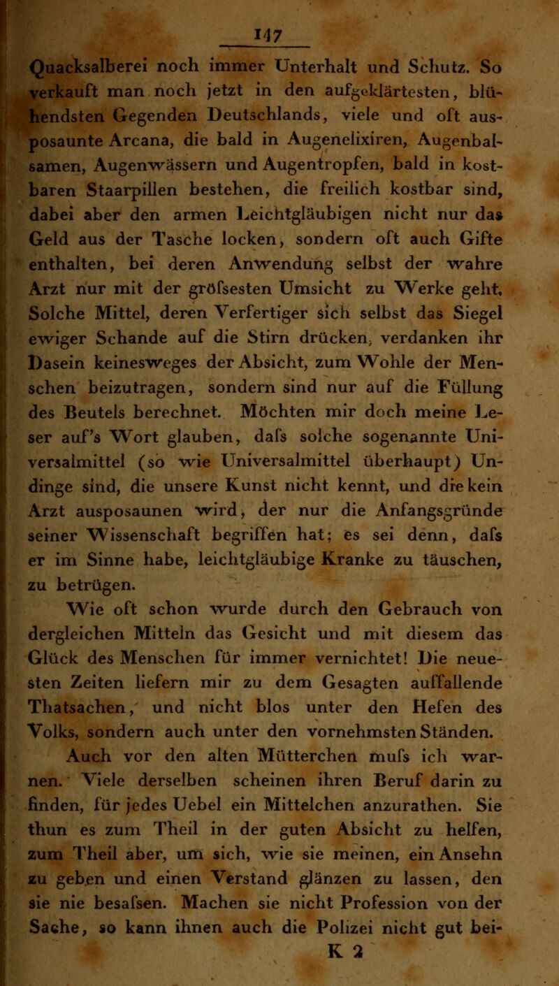 r 117 Quacksalberei noch immer Unterhalt und Schutz. So verkauft man noch jetzt in den aufgeklärtesten, blü- hendsten Gegenden Deutschlands, viele und oft aus- posaunte Arcana, die bald in Augenelixiren, Augenbal- samen, Augenwässern und Augentropfen, bald in kost- baren Staarpillen bestehen, die freilich kostbar sind, dabei aber den armen Leichtgläubigen nicht nur da» Geld aus der Tasche locken, sondern oft auch Gifte enthalten, bei deren Anwendung selbst der wahre Arzt nur mit der gröfsesten Umsicht zu Werke geht. Solche Mittel, deren Verfertiger sich selbst das Siegel e^viger Schande auf die Stirn drücken; verdanken ihr Dasein keinesweges der Absicht, zum Wohle der Men- schen beizutragen, sondern sind nur auf die Füllung des Beutels berechnet. Möchten mir doch meine Le- ser auf's Wort glauben, dafs solche sogenannte Uni- versalmittel (so wie Universalmittel überhaupt) Un- dinge sind, die unsere Kunst nicht kennt, und dfe kein Arzt ausposaunen wird, der nur die Anfangsgründe seiner Wissenschaft begriffen hat; ies sei denn, dafs er im Sinne habe, leichtgläubige Kranke zu täuschen, zu betrügen. Wie oft schon wurde durch den Gebrauch von dergleichen Mitteln das Gesicht und mit diesem das Glück des Menschen für immer vernichtet! Die neue- sten Zeiten liefern mir zu dem Gesagten auffallende Thatsachen, und nicht blos unter den Hefen des Volks, sondern auch unter den vornehmsten Ständen. Auch vor den alten Mütterchen mufs ich war- nen. Viele derselben scheinen ihren Beruf darin zu finden, für jedes Uebel ein Mittelchen anzurathen. Sie thun es zum Theil in der guten Absicht zu helfen, zum Theil aber, um sich, wie sie meinen, ein Ansehn zu geben und einen Verstand glänzen zu lassen, den sie nie besafsen. Machen sie nicht Profession von der Sache, so kann ihnen auch die Polizei nicht gut bei- K 3