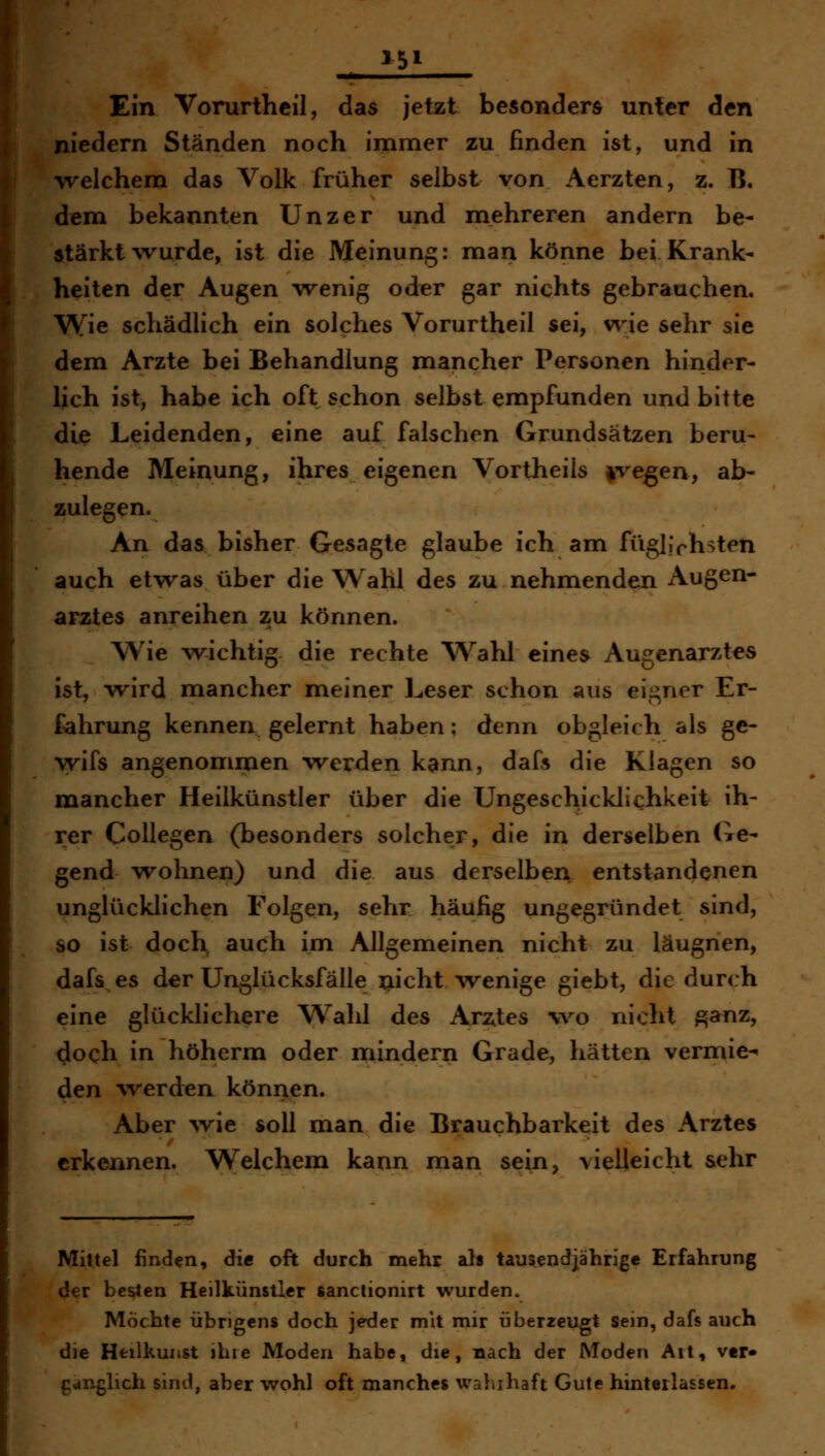 !■<■ » I I Ein Vorurthcil, das jetzt besonders unter den niedern Ständen noch immer zu finden ist, und in Trelchem das Volk früher selbst von Aerzten, z. B. dem bekannten Unzer und mehreren andern be- stärkt wurde, ist die Meinung: man könne bei Krank- heiten der Augen wenig oder gar nichts gebrauchen. Wie schädlich ein solches Vorurtheil sei, wie sehr sie dem Arzte bei Behandlung mancher Personen hinder- lich ist, habe ich oft schon selbst empfunden und bitte die Leidenden, eine auf falschen Grundsätzen beru- hende Meinung, ihres eigenen Vortheils i^vegen, ab- zulegen. An das bisher Gesagte glaube ich am fügliVhsten auch etwas über die Wahl des zu nehmenden Augen- arztes anreihen zu können. Wie wiichtig die rechte Wahl eines Augenarztes ist, wird mancher meiner Leser schon aus eigner Er- fahrung kennen gelernt haben; denn obgleich als ge- wifs angenommen werden kann, dafs die Klagen so mancher Heilkünstler über die Ungeschicklichkeit ih- rer Collegen (besonders solcher, die in derselben Ge- gend w^ohnen) und die aus derselben entstandenen unglücklichen Folgen, sehr häufig ungegründet sind, so ist doch auch im Allgemeinen nicht zu läugnen, dafs es der Unglücksfälle xiicht \venige giebt, die durch eine glücklichere Wald des Arztes wo nicht ^anz, doch in höherm oder mindern Grade, hätten vermie- den 'Werden können. Aber ^vie soll man die Brauchbarkeit des Arztes erkennen. Welchem kann man sein, vielleicht sehr Mittel finden, die oft durch mehr als tausendjährige Erfahrung d^r bc^en Heilkünstlcr ßanctionirt wurden. Möchte übrigens doch jeder mit mir überzeugt sein, dafs auch die Hfeilkuiist ihie Moden habe, die, nach der Moden Alt, ver» fianglich sind, aber wohl oft manches waiiihaft Gute hinterlassen.