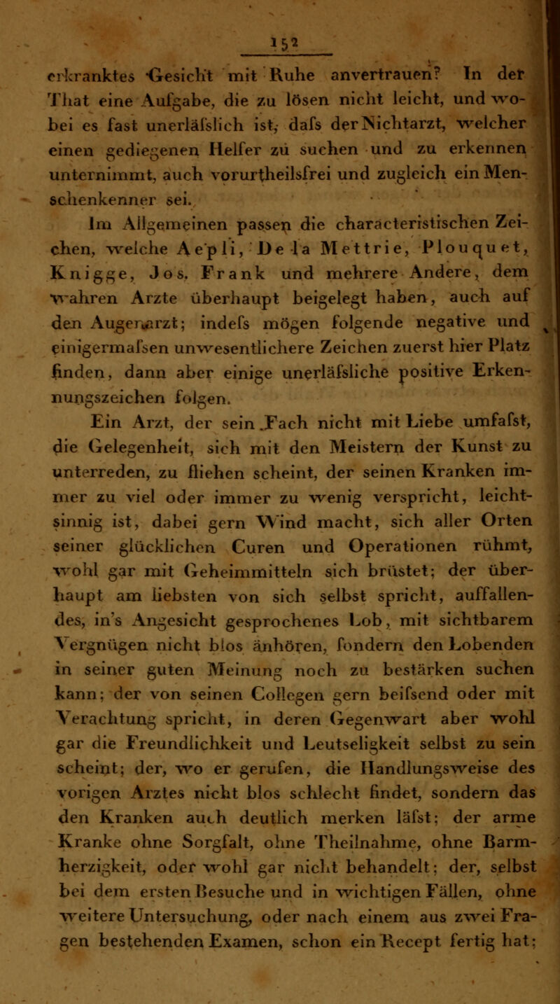 That eine Aufgabe, die zu lösen nicht leicht, und wo- bei es fast unerläfslich ist, dafs derJSichtarzt, welcher einen gediegenen Helfer zu suchen und zu erkennen unternimmt, auch vorurtheilsfrei und zugleich ein Men- schenkenner sei. Im Allgemeinen passen die charäcteristischen Zei- chen, welche Aepli, De la Mettrie, Plouquet, Knigge, Jos. Frank und mehrere Andere, dem •v^'ahren Arzte überhaupt beigelegt haben, auch auf den Auger»i[irzt; indefs mögen folgende negative und einigermafsen unwesentlichere Zeichen zuerst hier Platz linden, dann aber einige unerläfsliche positive Erken- nungszeichen folgen. Ein Arzt, der sein .Fach nicht mit Liebe umfafst, ^ie Gelegenheit, sich mit den Meistern der Kunst zu unterreden, zu fliehen scheint, der seinen Kranken im- mer zu viel oder immer zu wenig verspricht, leicht- sinnig ist, dabei gern Wind macht, sich aller Orten seiner glückhchen Curen und Operationen rühmt, %vohl gar mit Geheimmitteln sich brüstet; der über- haupt am liebsten von sich selbst spricht, auffallen- des, in's Angesicht gesprochenes Lob, mit sichtbarem Vergnügen nicht bios anhören, fondern den Lobenden in seiner guten Meinung noch zu bestärken suchen kann; der von seinen Collegen gern beifsend oder mit Verachtung spricht, in deren Gegenwart aber wohl gar die Freundlichkeit und Leutsehgkeit selbst zu sein scheint; der, wo er gerufen, die Ilandlungs^veise des vorigen Arztes nicht blos schlecht findet, sondern das den Kranken auch deutlich merken läfst; der arme Kranke ohne Sorgfalt, ohne Theilnahme, ohne Barm- herzigkeit, oder wohl gar nicht behandelt; der, selbst bei dem ersten Besuche und in wichtigen Fällen, ohne weitere Untersuchung, oder nach einem aus z^vei Fra- gen bestehenden Examen, schon einBecept fertig hat;