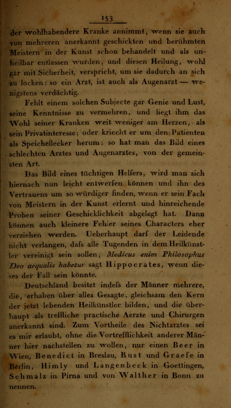 der wohlhabendere Kranke annimmt, tvenn sie auch von mehreren anerkannt geschickten und berühmten Meistern in der Kunst schon behandelt und als un- heilbar entlassen wurden, und diesen Heilung, wohl gar mit Sicherheit, versjpricht, um sie dadurch an sich zu locken: so ein Arzt, ist auch als Augenarzt— we- nigstens verdächtig. Fehlt einem solchen Subjecte gar Genie und Lust, seine Kenntnisse zu vermehren, und liegt ihm das Wohl serner Kranken w^eit weniger am Herzen, als sein Privatinteresse; oder kriecht er um den Patienten als Speichellecker herum: so hat man das Bild eines schlechten Arztes und Augenarztes, von der gemein- sten Art. Das Bild eines tüchtigen Helfers, wird man sich hiernach nun leicht entwerfen können und ihn des Vertrauens um so würdiger finden, wenn er sein Fach von Meistern in der Kunst erlernt und hinreichende Proben seiner Geschicklichkeit abgelegt hat. Dann können auch kleinere Fehler seines Characters eher verziehen werden, üeberhaupt darf der Leidende nicht verlangen, dafs alle Tugenden in dem Heilkünst- ler vereinigt sein sollen, M^dicus enim Philosophus Deo aequalis habetur sagt Hippocrates, wenn die- ses der Fall sein könnte. Deutschland besitzt indefs der Männer mehrere, die, erhaben über alles Gesagte, gleichsam den Kern der jetzt lebenden Heilkünstlcr bilden, und die über- haupt als treffliche practische Aerzte und Chirurgen anerkannt sind. Zum Vortheile des Nichtarztes sei es mir erlaubt, ohne die Vortrefflichkeit anderer Män- ner hier nachstellen zu wollen, nur einen Beer in Wien, Benedict in Breslau, Rust und Graefe in Berlin, Himly und Langenbeck in Goettingen, Schmalz in Pirna und von Walther in Bonn zu nennen.