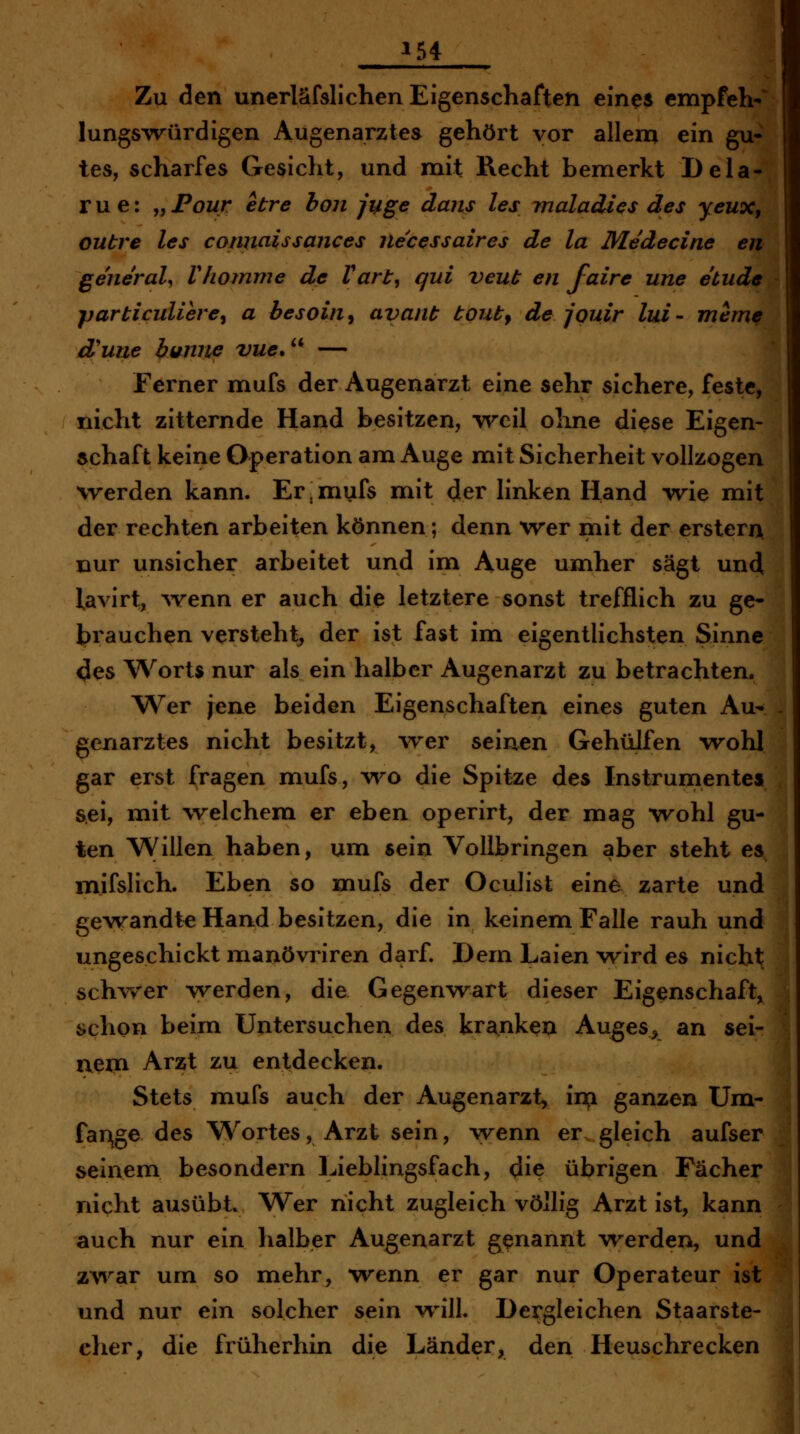 1 Zu den unerläfslichen Eigenschaften eines empPeh-' lungsTvürdigen Augenarztes gehört vor allem ein gu- tes, scharfes Gesiclit, und mit Recht bemerkt Dela- rue: „Poz/r etre hon juge dans les maladics des yeux, outre les coniiaissances necessaires de la Medecine en general, Vhomme de Vart^ qui veut en faire une etudc jjarticuliere^ a besoin^ avant tout^ de jquir lui- mem^ d'une bunne vue.'^ — Ferner mufs der Augenarzt eine sehr sichere, feste, nicht zitternde Hand besitzen, •weil ohne diese Eigen- schaft keine Operation am Auge mit Sicherheit vollzogen werden kann. Er,mufs mit der linken Hand wie mit der rechten arbeiten können; denn wer mit der ersten^ nur unsicher arbeitet und im Auge umher sägt und lavirt, ^venn er auch die letztere sonst trefflich zu ge- brauchen versteht^ der ist fast im eigentlichsten Sinne 4es Worts nur als ein halber Augenarzt zu betrachten. AVer jene beiden Eigenschaften eines guten Au- - genarztes nicht besitzt, -wer seinen GehüJfen wohl gar erst fragen mufs, v\^o die Spitze des Instrumentes sei, mit welchemi er eben operirt, der mag wohl gu- ten Willen haben, um sein Vollbringen aber steht es mifslich. Eben so mufs der Oculist eine zarte und gewandte Hand besitzen, die in keinem Falle rauh und ungeschickt nianövriren darf. Dem Laien wird es nicht schvrer werden, die Gegenwart dieser Eigenschaft, schon beim Untersuchen des kranken Auges^^ an sei- nem Arzt zu entdecken. Stets mufs auch der Augenarzt, i^i ganzen Um- far\ge des Wortes, Arzt sein, wenn er gleich aufser 1 seinem besondern Lieblingsfach, die übrigen Fächer nicht ausübt. Wer nicht zugleich völlig Arzt ist, kann auch nur ein halber Augenarzt genannt werden, und zv\^ar um so mehr, wenn er gar nur Operateur ist und nur ein solcher sein w^ill. Dergleichen Staarste- cher, die früherhin die Länder, den Heuschrecken i