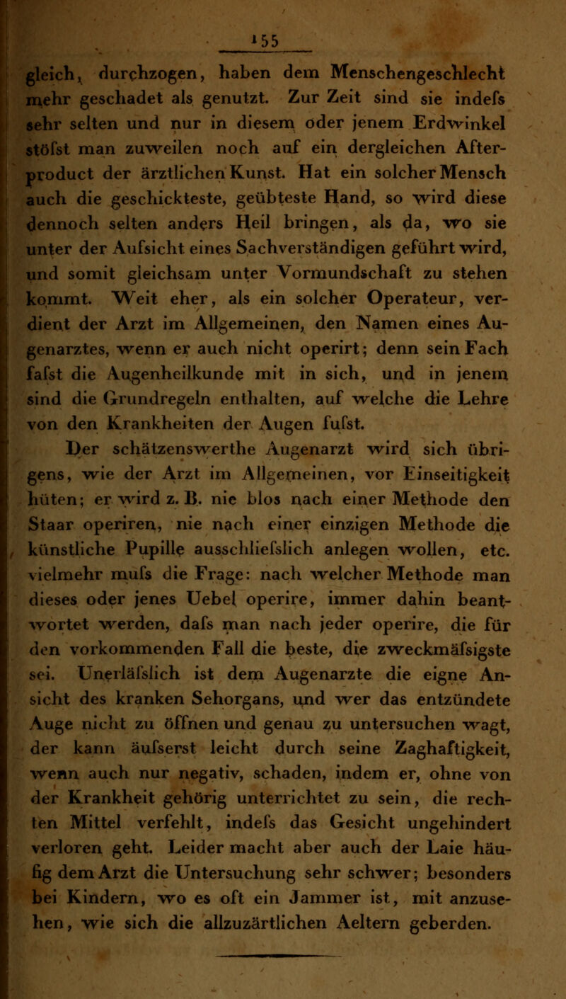 gleichj^ durchzogen, haben dem Menschengeschlecht mehr geschadet als genutzt. Zur Zeit sind sie indefs sehr selten und nur in diesern öder jenem Erdvrinkel stöfst man zu\reilen noch auf ein dergleichen After- product der ärztlichen Kunst. Hat ein solcher Mensch auch die geschickteste, geübteste Hand, so wird diese dennoch selten anders Heil bringen, als da, vre sie unter der Aufsicht eines Sachverständigen geführt wnrd, und somit gleichsam unter Vormundschaft zu stehen kommt. Weit eher, als ein solcher Operateur, ver- dient der Arzt im Allgemeinen, den Namen eines Au- genarztes, wenn er auch nicht operirt; denn sein Fach fafst die Augenheilkunde mit in sich, und in jenem sind die Grundregeln enthalten, auf ivelche die Lehre von den Krankheiten der Augen fufst. I)er schätzenswerthe Augenarzt wird sich übri- gens, wie der Arzt im Allgeirieinen, vor Einseitigkeit hüten; er wird z. B. nie blos nach einer Methode den Staar operiren, nie n^ch einer einzigen Methode die künstliche Pupille ausschliefslich anlegen vrollen, etc. vielmehr mufs die Frage: nach ^velcher Methode man dieses oder jenes Uebel operire, immer dahin beant- ^vortet werden, dafs man nach jeder operire, die für den vorkommenden Fall die beste, die zweckmäfsigste sei. Un^rläfslich ist deni Augenarzte die eigne An- sicht des kranken Sehorgans, und wer das entzündete Auge nicht zu öffnen und genau zu untersuchen wagt, der kann äufserst leicht durch seine Zaghaftigkeit, wenn auch nur negativ, schaden, indem er, ohne von der Krankheit gehörig unterrichtet zu sein, die rech- ten Mittel verfehlt, indefs das Gesicht ungehindert verloren geht. Leider macht aber auch der Laie häu- fig dem Arzt die XJntersuchung sehr schvrer; besonders bei Kindern, wo es oft ein Jannner ist, mit anzuse- hen, wie sich die allzuzärtlichen Aeltern geberden.