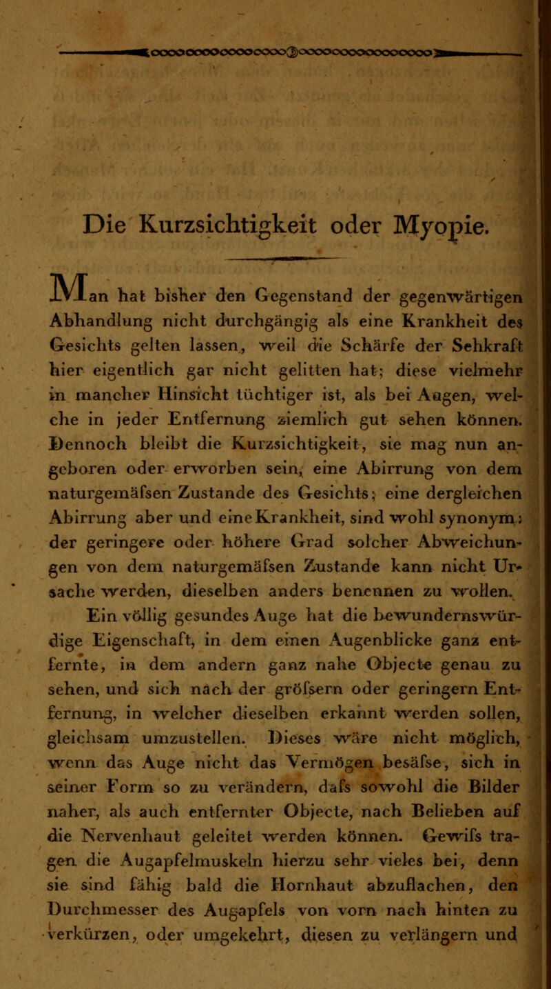 ^cx>oooooooooocxxx>3oocx>ocx>ooocx>oocx>3 Die Kurzsichtigkeit oder Myopie. XVJlan hat bisKer den Gegenstand der gegenwärtigen Abhandlung nicht durchgängig als eine Krankheit de$ Gesichts gelten lassen, weil die Schärfe der Sehkraft hier eigentlich gar nicht gelitten hat; diese vielmehr in mancher Hinsicht tüchtiger ist, als bei Aögen, *vrel- che in jeder Entfernung ziemlich gut sehen können. Dennoch bleibt die Kurzsichtigkeit, sie mag nun an- geboren oder erworben sein^ eine Abirrung von dem naturgemäfsen Zustande des Gesichts; eine dergleichen Abirrung aber und eine Krankheit, sind wohl synonym: der geringere oder höhere Grad solcher Abweichun- gen von dem naturgemäfsen Zustande kann nicht Ur*- Sache werden, dieselben anders benennen zu vroHen. Ein völlig gesundes Auge hat die bewundernswür^ dige Eigenschaft, in dem einen x\ugenblicke ganz ent- fernte, in dem andern ganz nahe Objecto genau zu sehen, und sich nach der gröfsern oder geringern Ent- fernung, in welcher dieselben erkannt w^erden sollen, gleichsam umzustellen. Dieses wäre nicht möglich, wenn das Auge nicht das Vermögen besäfse, sich in seiner Form^ so zu verändern, dafs sowohl die Bilder naher, als auch entfernter Objecte, nach Belieben auf die Nervenhaut geleitet werden können. Gewifs tra- gen die Augapfelmuskeln hierzu sehr vieles bei, denn sie sind fähig bald die Hornhaut abzuflachen, den Durchmesser des Augapfels von vorn nach hinten zu verkürzen, oder umgekehrt, diesen zu verlängern und