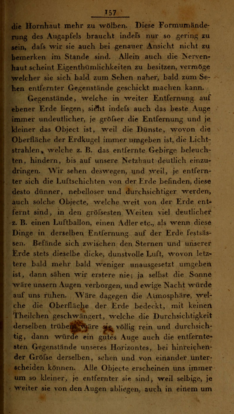 T57 die Hornhaut mehr zu wölben. Diese Formumände- rung des Augapfels braucht indeFs nur so gering zu sein, dafs ^vrir sie auch bei genauer Ansicht nicht zu bemerken im Stande sind. Allein auch die ISenen- haut scheint Eigenthümiichkeiten zu besitzen, vermöge welcher sie sich bald zum Sehen naher, bald zum Se- hen entfernter Gegenstände geschickt nriachen kann. Gegenstände, welche in weiter Entfernung auf ebener Erde liegen, siÄit indefs auch das beste Auge immer undeutlicher, je gröfser die Entfernung und je kleiner das Object ist, -weil die Dünste, wovon di« Oberfläche der Erdkugel immer umgeben ist, die Licht- strahlen^ welche z. B. das entfernte Gebirge beleuch- ten, hindern, bis auf unsere Netzhaut deutlich einzu- dringen. Wir sehen deswegen, und >Teil, je entfern- ter sich die Luftschichten von der Erde befinden, diese desto dünner, nebelloser und durchsichtiger v^^erden, auch solche Objecte, vrelche \Teit von der Erde ent-* fernt sind, in den gröfsesten \^^eiten viel deutlicher z. B. einen Luftballon, einen x\dler etc., als Avenn diese Dinge in derselben Entfernung auf der Erde festsäs- sen. Befände sich zwischen den Sternen und unserer Erde stets dieselbe dicke, dunstvolle Luft, ^^ovon letz^ tere bald miehr bald v^^eniger unausgesetzt umgeben ist, dann sähen wir erstere nie; j^ selbst die Sonne wäre unsern Augen verborgen, und ewige Nacht würde auf uns ruhen. Wäre dagegen die Atmosphäre, wel- che die Oberfläcl^e der Erde bedeckt, mit keiner! Theilchen geschwängert, welche die Durchsichtigkeit derselben trübcM^^äre aj^ völlig rein und durchsich- tig, dann würde ein gutes Auge auch die entfiernte^ sten Gegenstände unseres Horizontes, bei hinreichen- der Gröfse derselben, sehen und von einander unter- scheiden können. Alle Objecte erscheinen uns immer um so kleiner, je entfernter sie sind, weil selbige, je vii^eiter sie von den Augen abliegen; auch in einem um