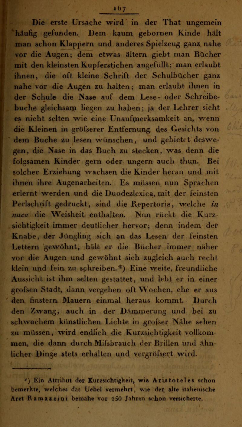 ■ i^>7 Die erste Ursache wird in der That ungemein häufig gefunden. Dem kaum gebornen Kinde hält man schon Klappern und anderes Spielzeug ganz nahe vor die Augen; dem etwas altern giebt man Bücher mit den kleinsten Kupferstichen angefüllt; man erlaubt ihnen, die oft kleine Schrift der Schulbücher ganz nahe vor die Augen zu halten; man erlaubt ihnen in der Schule die Nase auf dem Lese- oder Schreibe- buche gleichsaij! liegen zu haben; ja der Lehrer sieht es nicht selten wie eine Unaufpierksamkcit an, wenn die Kleinen in gröfserer Entfernung des (iesichts von dem Buche zu lesen wünschen, und gebietet deswe- gen, die Nase in das Buch zu stecken, was denn die folgsamen Kinder gern oder ungern auch thun. Bei solcher Erziehung wachsen die Kinder heran und mit ihnen ihre Augenarbeiten. Es müssen nun Sprachen erlernt \verden und die Duodezlexica, mit der feinsten Perlschrift gedruckt, sind die Repertoriö, v^^elche in niice die Weisheit entlialten. Nun rückt die Kurz- sichtigkeit immer deutlicher hervor; denn indem der Knabe, der Jüngling sich an das l^esen der feinsten l^ettern gewöhnt, hält er die Bücher immer näher vor die Augen und gewöhnt sich zugleich auch recht klein und fein zu schreiben.*) Eine weite, freundliche Aussicht ist ihm selten gestattet, und lebt er in einer grofsen Stadt, dann vergehen oft Wochen, ehe er aus den finstern Mauern einmal heraus kommt. Durch den Zwang, auch in der Dämmerung und bei zn schwachem künstlichen Lichte in grofser Nähe sehen zu müssen, wird endlich die Kurzsichtigkeit vollkom- men, die dann durch Mifsbrauch der Brillen und ähn~ lieber Dinge stets erhalten und vergröfsert wird. '') Ein Attribut der Kurzsichtigkeit, wie Aristoteles schon l?emcrktc, welches das Uebel vermehrt, wie der. ftlte italienische Arzt Ramazzini beinahe vor 150 Jahren srhon versicherte.