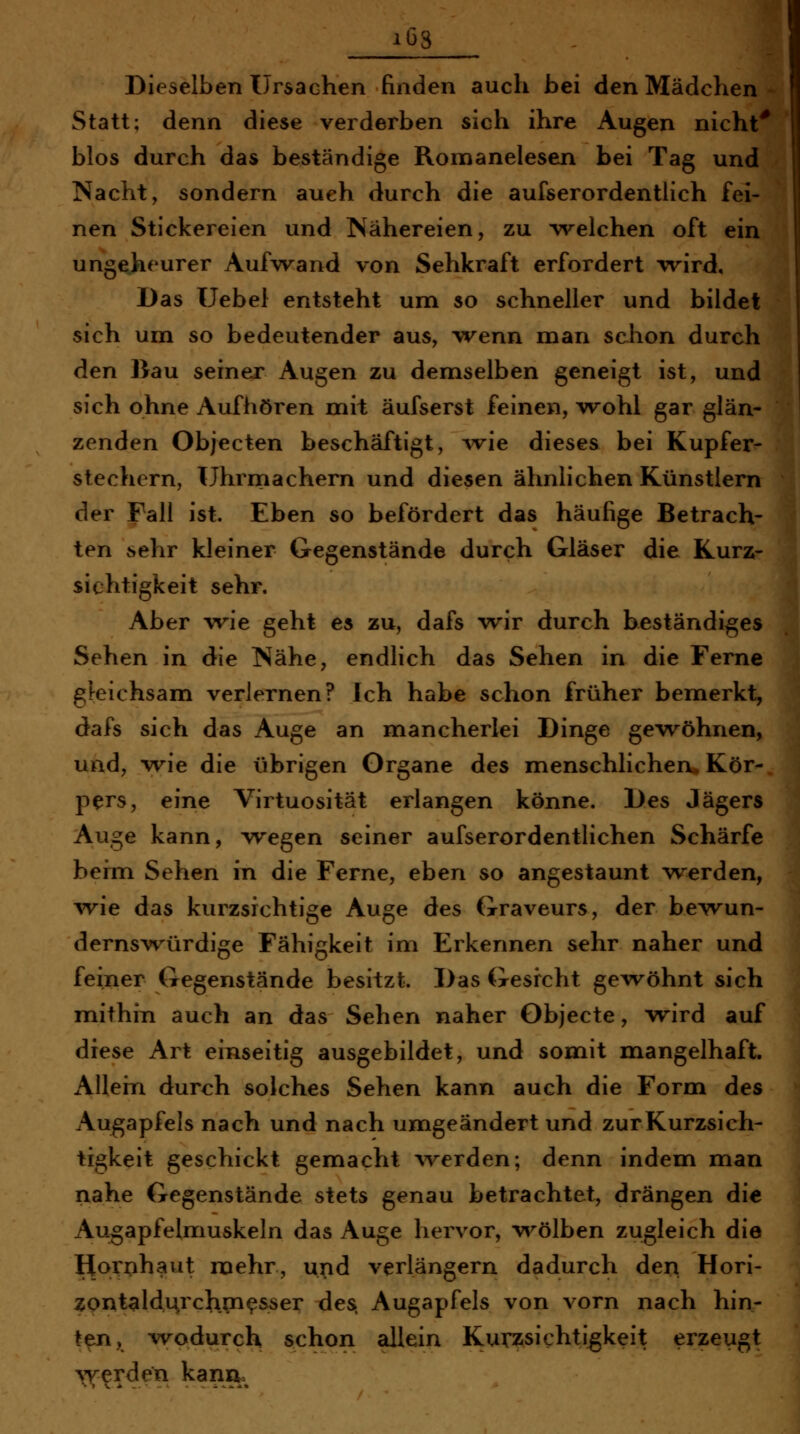 1 ib3 Dieselben Ursachen finden auch bei den Mädchen Statt; denn diese verderben sich ihre Augen nicht^ blos durch das beständige Romanelesen bei Tag und Nacht, sondern auch durch die aufserordentlich fei- nen Stickereien und Nähereien, zu welchen oft ein ungeheurer Aufvrand von Sehkraft erfordert wird. Das Uebel entsteht um so schneller und bildet sich um so bedeutender aus, vrenn man schon durch | den Bau seiner Augen zu demselben geneigt ist, und sich ohne Aufhören mit äufserst feinen, wohl gar glän- zenden Objecten beschäftigt, wie dieses bei Kupfer- stechern, Uhrniachern und diesen ähnlichen Künstlern der Fall ist. Eben so befördert das häufige Betrach- ten sehr kleiner Gegenstände durch Gläser die Kurz- sichtigkeit sehr. Aber w^ie geht es zu, dafs wir durch beständiges Sehen in die Nähe, endlich das Sehen in die Ferne gleichsam verlernen? Ich habe schon früher bemerkt, dafs sich das Auge an mancherlei Dinge gewöhnen, und, wie die übrigen Organe des menschlichen* Kör- pers, eine Virtuosität erlangen könne. Des Jägers Auge kann, wegen seiner aufserordentlichen Schärfe befm Sehen in die Ferne, eben so angestaunt werden, wie das kurzsichtige Auge des Graveurs, der bewun- dernswürdige Fähigkeit im Erkennen sehr naher und feiner Gegenstände besitzt. Das Gesrcht gewöhnt sich mithin auch an das Sehen naher Objecte, wird auf diese Art einseitig ausgebildet, und somit mangelhaft. Allein durch solches Sehen kann auch die Form des Augapfels nach und nach umgeändert und zur Kurzsich- tigkeit geschickt gemacht \'verden; denn indem man nahe Gegenstände stets genau betrachtet, drängen die Augapfelmuskeln das Auge hervor, v^^ölben zugleich die Hornhaut mehr, upd verlängern dadurch deri Hori- ZQntaldu^rch.pi^sser des. Augapfels von vorn nach hin- ten, wodurch schon allein Kurzsichtigkeit erzeugt >i^erden kann^^