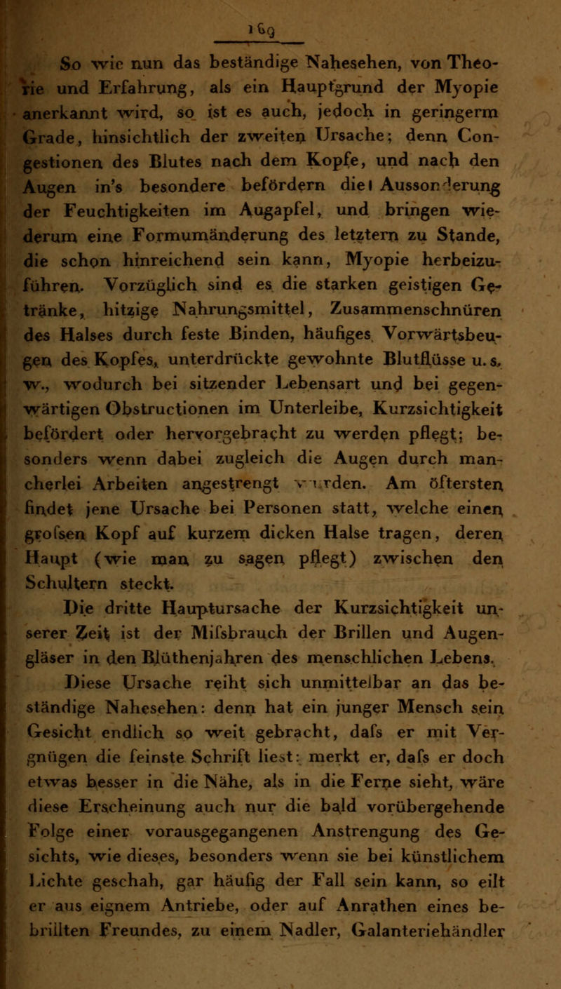 So ^vic nun das beständige Nahesehen, von Theo- ^e und Erfahrung, als ein Haupfgrund der Myopie lerkannt Avird, so ist es auch, jedoch in geringerm rade, hinsichtlich der z\veitei> Ursache; denn Con- jstionen des Blutes nach dem Kopfe, und nach den lUgen in*s besondere befördern diel Aussor lerun^ T Feuchtigkeiten im Augapfel, und bringen vrie- jrum eine Formumänderung des letztern zu Stande, lie schon hinreichend sein kann, Myopie herbeizu- führen. Vorzüglich sind es die starken geistigen Ge- tränke, hitzige Nahrungsmittel, Zusammenschnüren des Halses durch feste Binden, häufiges Vorvrärtsbeu- gen des Kopfes, unterdrückte gewohnte Blutflüsse u. s, w., wodurch bei sitzender l^ebensart und bei gegen- wärtigen Obstructionen im Unterleibe, Kurzsichtigkeit befördert oder hervorgebracht zu werden pflegtj be- sonders wenn dabei zugleich die Augen durch man- cherlei Arbeiten angesprengt v urden. Am öftersten findet jene Ursache bei Personen statt, welche einen grofsen Kopf auf kurzem dicken Halse tragen, deren Haupt (wie man zu sagen pftegt) zwischen den Schultern steckt. I)i.e dritte Hauptur&ache der Kurzsichtigkeit un- serer Zei% ist der Mifsbrauch der Brillen und Augen- gläser in den Blüthenjahren des menschlichen Lebens. Diese Ursache reiht sich unmittelbar an das be- ständige Nahesehen: denn hat ein junger Mensch sein Gesicht endlich so weit gebracht, dafs er mit Ver- gnügen die feinste Schrift liest: merkt er, dafs er doch etwas hesser in die Nähe, als in die Ferne sieht^ wäre diese Ersicheinung auch nur die ba,ld vorübergehende Folge einer vorausgegangenen Anstrengung des Ge- sichts, wie dieses, besonders wenn sie bei künstlichem laichte geschah, gar häufig der Fall sein kann, so eilt er aus eignem Antriebe, oder auf Anrathen eines be- brillten Freundes, zu einem Nadler, Galanteriehändler