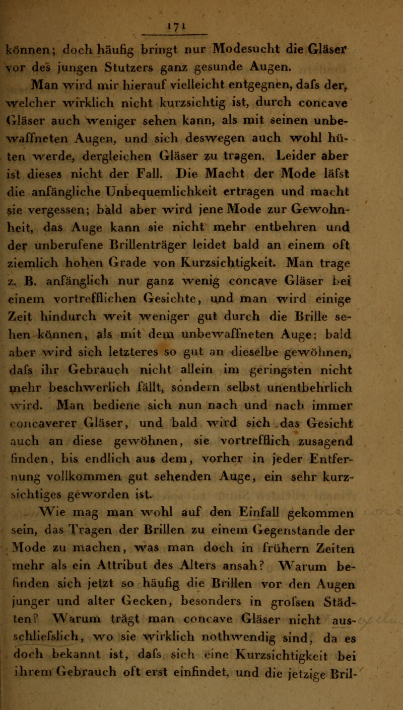 können; doch häufig bringt nur Modesucht die Gläser vor des jungen Stutzers ganz gesunde Augen. Man v>^ird mir hierauf vielleicht entgegnen, dafs der, welcher wirklich nicht kurzsichtig ist, durch concave Gläser auch weniger sehen kann, als mit seinen unbe- waffneten Augen, und sich deswegen auch wohl hü- ten v\^erde, dergleichen Gläser ?u tragen, Leider aber ist dieses nicht der Fall. Die Macht der Mode läfst die anfängliche Unbequemlichkeit ertragen und macht sie vergessen; bald aber wird jene Mode zur Gewohn- heit, das Auge kann sie nicht nciehr entbehren und der unberufene Brillenträger leidet bald an einem oft ziemlich hohen Grade von Kurzsichtigkeit. Man trage z. B, anfänglich nur ganz wenig concave Gläser bei einem vortrefflichen Gesichte, und man wird einige Zeit hindurch weit weniger gut durch die Brille se- hen kännen, a!& mit dem unbeAvaffneten Auge; bald aber wird sich letzteres so gut an dieselbe gewöhnen, dafs ihr Gebrauch nicht allein im geringsten nicht mehr be&chwerlich fällt, sondern selbst unentbehrlich Avird. Man bediene sich nun nach vmd nach immer concaverer Gläser, und bald v^'^ird sich das Gesicht auch an diese gewöhnen, sie vortrefflich zusagend finden, bis endlich aus dem, vorher in jeder Entfer- nung vollkommen gut sehenden Auge, ein sehr kurz- sichtiges geworden ist. Wie mag man wohl auf den Einfall gekommen sein, das Tragen der Brillen zu einem Gegenstande der 'Mode zu n^achen, was man doch in frühern Zeiten mehr als ein Attribut des Alters ansah? Warum be- finden sich jetzt so häufig die Brillen vor den Augen junger und alter Gecken, besonders in grofsen Städ- ten? Warum trägt man concave Gläser nicht aus- schliefslich, wo sie wirklich nothwendig sind, da es , doch bekannt ist, dafs sich eine Kurzsichtigkeit bei ihrem Gebrauch oft erst einfindet, und die jetzige Bril-