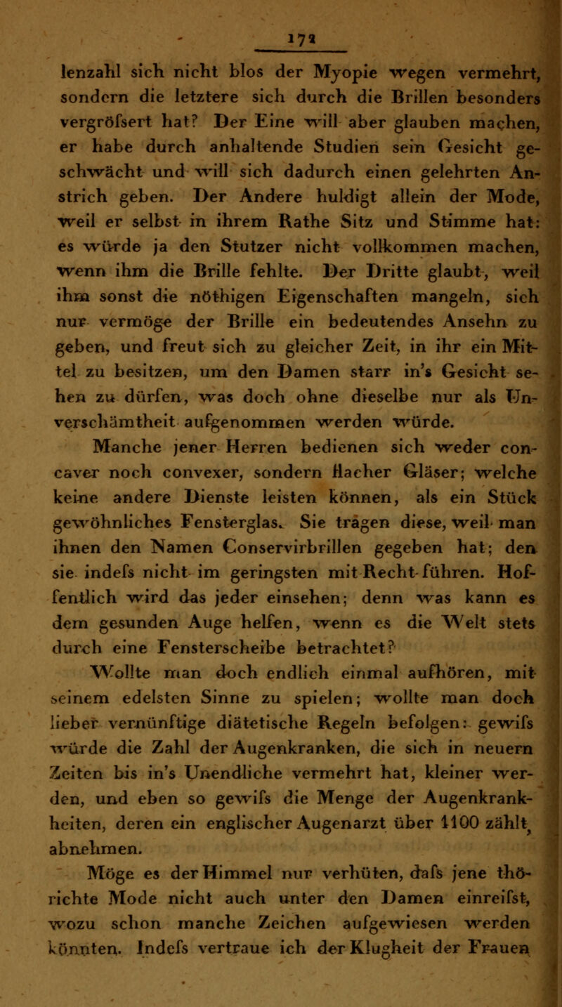 17« lenzahl sich nicht blos der Myopie ^regen vermehrt/ sondern die letztere sich durch die Brillen besonder vergröfsert hat? Der Eine T\'ill aber glauben machen, er habe durch anhaltende Studien sein Gesicht ge- schwächt und will sich dadurch einen gelehrten An= strich geben. Der Andere huldigt allein der Mode,^ Treil er selbst in ihrem Rathe Sitz und Stimme hat: es -wivrde ja den Stutzer nicht vollkommen machen, wenn ihm die Brille fehlte. Der Dritte glaubt, weil i ihm sonst die nöthigen Eigenschaften mangeln, sich nur vermöge der Brille ein bedeutendes Ansehn zu geben, und freut sich zu gleicher Zeit, in ihr ein Mit- , tel zu besitzen, um den Damen starr in's Gesieht se- hen zu dürfen, was doch ohne dieselbe nur als Un^ Verschämtheit aufgenomnaen werden v^^ürde. Manche jener Herren bedienen sich weder con- caver noch convexer, sondern Hacher Gläser; welche keine andere Dienste leisten können, als ein Stück gewöhnliches Fensterglas. Sie trägen diese, weil* man ihnen den Namen Conservirbrillen gegeben hat; den sie indefs nicht im geringsten mit Recht führen. Hof- fentlich wird das jeder einsehen; denn was kann es dem gesunden Auge helfen, Avenn es die Welt stets dureh eine Fensterscheibe betrachtet? Wollte man doch endlich einmal aufhören, mit meinem edelsten Sinne zu spielen; w^ollte man doch 1 lieber verjnünftige diätetische Regeln befolgen: gewifs ^vürde die Zahl der Augenkranken, die sich in neuern Zeiten bis in's Unendliche vermehrt hat, kleiner wer- j den, und eben so gewifs die Menge der Augenkrank- heiten, deren ein englischer Augenarzt über 1100 zählt 'i abnehmen. Möge es der Himmel nur verhüten, dafs jene thö- richte Mode nicht auch unter den Damen einreifst, wozu schon manche Zeichen aufgewiesen v^^erden könnten. Indefs vertraue ich der Klugheit der Frauen
