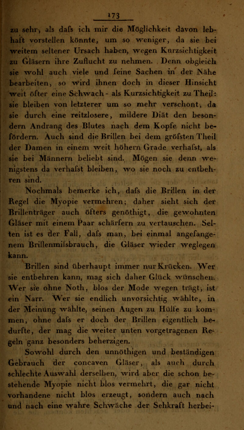 ^73 zu sehr> als dafs ich mir die Möglichkeit d^von leb- haft vorstellen könnte, um so w^eniger, da sie bei weitem seltener ürsach haben, wegen Kurzsichtigkeit zu Gläsern ihre Zuflucht zu nehmen. Denn obgleich sie ^vohl auch viele und feine Sachen in der JNähe bearbeiten, so wird ihnen doch in dieser Hinsicht weit öfter eine Schwach - als Kurzsichtigkeit zu Thei]: sie bleiben von letzterer um so mehr verschont, da sie durch eine reitzlosere, mildere Diät den beson- dern Andrang des Bluies nach dem Kopfe nicht be- fördern. Auch sind die Brillen bei dem gröfsten Theil der Damen in einem weit höhern Grade verhafst, als sie bei Männern beliebt sind., Mögen sie denn we- nigstens da verhafst bleiben, wo sie noch zu entbeh- ren sind. Nochmals bemerke ich, dafs die Brillen in der Regel die Myopie vermehren; daher sieht sich der Brillenträger auch öfters genöthigt, die gewohnten Gläser mit einem Paar schärfern zu vertauschen. Sel- ten ist es der Fall, dafs man, bei einmal angefange- nem Brillennaifsbrauch, die Gläser wieder weglegen kann. Brillen sind überhaupt immer nur Krücken* Wer sie entbehren kann, mag sich daher Glück wünschen; Wer sie ohne Noth, blos der Mode wegen trägt, ist ein Narr. Wer sie endlich unvorsichtig w^ählte, in der Meinung wählte, seinen Augen zu Hülfe zu kom- men, ohne dafs er doch der Brillen eigentlich be- durfte, der mag die weiter unten vorgetragenen Re- geln ganz besonders beherzigen. Sowohl durch den unnöthigen und beständigen Gebrauch der concaven Gläser, als auch durch schlechte Auswahl derselben, wird aber die schon be- stehende Myopie nicht blos vermehrt, die gar nicht vorhandene nicht blos erzeugt, sondern auch nach und nach eine wahre Schwäche der Sehkraft herbei-