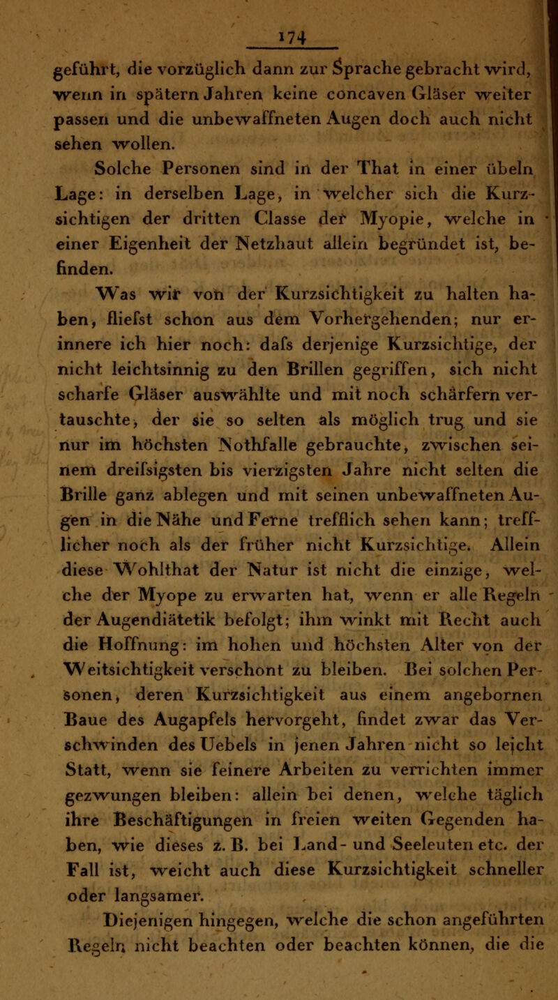 i geführt, die vorzüglich dann zur Sprache gebracht wird, •wenn in spätem Jahren keine concaven Gläser weiter passen und die unbewaffneten Augen doch auch nicht sehen wollen. Solche Personen sind in der That in einer übeln Lage: in derselben Lage, in Welcher sich die Kurz- sichtigen der dritten Classe det Myopie, welche in ' einer Eigenheit der Netzhaut allein begründet ist, be- finden. Was wir von der Kurzsichtigkeit zu halten ha- ben, fliefst schon aus dem Vorhergehenden; nur er- innere ich hier noch: dafs derjenige Kurzsichtige, der nicht leichtsinnig zu den Brillen gegriffen, sich nicht scharfe Gläser auswählte und mit noch schärfern ver- tauschte, der sie so selten als möglich trug und sie nur im höchsten Nothfalle gebrauchte, zwischen sei- nem dreifsigsten bis vierzigsten Jahre nicht selten die Brille ganz ablegen und mit seinen unbewaffneten Au- gen in die Nähe und Ferne trefflich sehen kann; treff- licher noch als der früher nicht Kurzsichtige* Allein diese Wohlthat der Natur ist nicht die einzige, wel- che der Myope zu erv\^arten hat, wenn er alle Regeln der Augendiätetik befolgt; ihm w^inkt mit Recht auch die Hoffnung: im hohen und höchsten Alter von der Weitsichtigkeit verschont zu bleiben. Bei solchen Per- sonen, deren Kurzsichtigkeit aus einem angebornen Baue des Augapfels hervorgeht, findet zwar das Ver- sch-winden des Uebels in jenen Jahren nicht so lejcht Statt, wenn sie feinere Arbeiten zu verrichten immer gezwungen bleiben: allein Lei denen, welche täglich ihre Beschäftigungen in freien weiten Gegenden ha- ben, wie dieses z.B. bei Land-und Seeleuten etc. der Fall ist, weicht auch diese Kurzsichtigkeit schneller oder langsamer. Diejenigen hingegen, W'elche die schon angeführten Regeln nicht beachten oder beachten können;, die die