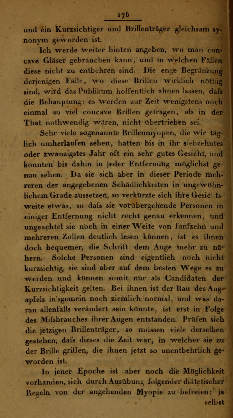 und ein Kurzsichtiger und Brillenträger gleichsam sy- nonym gevrorden ist. Ich werde Weiter hinten angeben, wo man con- cave Gläser gebrauchen kann, und in Welchen Fällen diese nicht zu entbehren sind. Die enge Begränzung derjenigen Fälle, wo diese Brillen -wirklich nöthig sind, yvitd das Publikum hoffentlich ahnen lassen, dafs die Behauptung: es Werden zur Zeit wenigstens noch einmal so viel concave Brillen getragen, als in der That nothwendig \vären, nicht übertrieben sei. Sehr viele sogenannte Brillenmyopen, die wir täg- lich umherlaufen sehen, hatten bis ift iht siebzehntes oder zwanzigstes Jahr oft ein sehr gutes Gesicht, und konnten bis dahin in jeder Entfernung möglichst ge- nau sehen. Da sie sich aber in dieser Periode ixieh- reren der angegebenen Schädlichkeiten in unge-wöhn- lichem Grade aussetzen, so verkürzte sich ihre Gesic ts- weite etwas, so dafs sie vorübergehende Personen in einiger Entfernung nicht recht genau erkennen, und ungeachtet sie noch in einer Weite von fünfzehn und mehreren Zollen deutlich lesen können, ist es ihnen doch bequemer, die Schrift dem Auge niehr zu nä- hern. Solche Personen sind eigentlich noch nicht kurzsichtig, sie sind aber auf dem besten Wege es zu werden und können somit nur als Candidaten der Kurzsichtigkeit gelten. Bei ihnen ist der Bau des Aug- apfels insgemein noch ziemlich normal, und was da- ran allenfalls verändert sein könnte, ist erst in Folge des Mifsbrauches ihrer Augen entstanden. Prüfen sich die jetzigen Brillenträger, so müssen viele derselben gestehen, dafs dieses die Zeit war, in welcher sie zu der Brille griffen^ die ihnen jetzt so unentbehrlich ge- worden ist In jeher Epoche ist aber noch die Möglichkeit vorhanden, sich durch Ausübung folgender diätetischer Regeln von der angehenden Myopie zu befreien;^ ja selbst