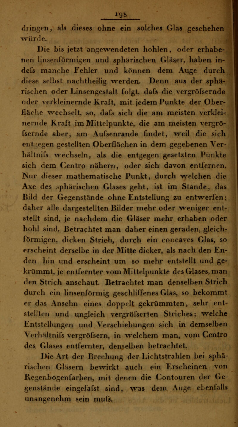 1 dringen, als dieses ohne ein solches Glas geschehen Avürde. Die bis jetzt angewendeten hohlen, oder erhabe- nen linsenförmigen und sphärischen (xläser, haben in- defs manche Fehler und können dem Auge durch diese selbst nachtheilig werden. Denn aus der sphä- rischen oder Linsengestalt folgt, dafs die vergröfsernde oder verkleinernde Kraft, mit jedem Punkte der Ober- fläche wechselt, so, dafs sich die am meisten verklei- nernde Kraft im Mittelpunkte, die am meisten vergrö- fsernde aber, am Aufsenrande findet, weil die sich entgegen gestellten Oberflächen in dem gegebenen Yer- hältnifs wechseln, als die entgegen gesetzten Punkte sich dem Centro nähern, oder sich davon entfernen. Nur dieser mathematische Punkt, durch welchen die Axe des sphärischen Glases geht, ist im Stande, das Bild der Gegenstände ohne Entstellung zu entwerfen; daher alle dargestellten Bilder mehr oder weniger ent- stellt sind, je nachdem die Gläser mehr erhaben oder hohl sind. Betrachtet man daher einen geraden, gleich- förnriigen, dicken Strich, durch ein concayes Glas, so erscheint derselbe in der Mitte dicker, als nach den En- den hin imd erscheint um so mehr entstellt und ge- krümmt, je entfernter vom Mittelpunkte des Glases, man den Strich anschaut. Betrachtet man denselben Strich durch ein linsenförmig geschliffenes Glas, so bekommt er das Ansehn eines doppelt gekrümmten, sehr ent- stellten und ungleich vergröfscrten Striches; welche Entstellungen und Verschiebungen sich in demselben Verhältnifs vergröfsern, in welchem m^n, vom Centro des Glases entfernter, denselben betrachtet. Die Art der Brechung der Lichtstrahlen bei sphä- rischen Gläsern be^virkt auch ein Erscheinen von Regenbogenfarben, mit denen die Contouren der (ie- genstände eingefafst sind, -vras dem, Auge ebenfalls unangenehm sein mufs.