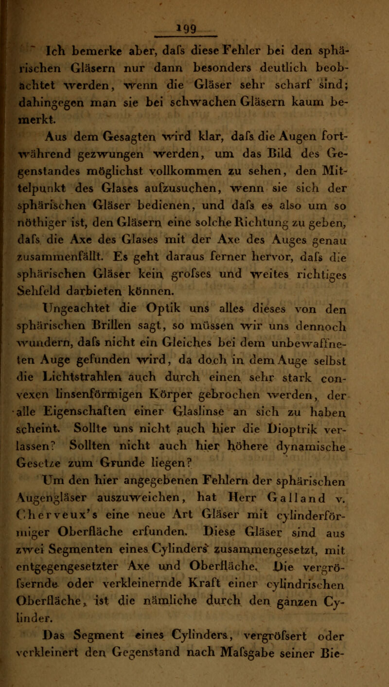 m ^^ ^ Ich bemerke aber, dafs diese Fehler bei den sphä- rischen Gläsern nur dann besonders deutlich beob- achtet werden, 'wenn die Gläser sehr scharf sind; dahingegen man sie bei sch-vrachen Gläsern kaum be- merkt. Aus dem Gesagten ^ri^d klar, dafs die Augen fort- irährend gezAvungen werden, um das Bild des Ge- genstandes möglichst vollkommen zu sehen, den Mit- telpunkt des Glases aufzusuchen, w^enn sie sich der sphärischen Gläser bedienen, und dafs e» also um so nöthiger ist, den Gläsern eine solche Richtung zu geben, dafs die Axe des Glases mit der Axe des Auges genau zusammenfällt. Es geht daraus ferner hervor, dafs die sphärischen Gläser kein, grofses und weites richtiges Sehfeld darbieten können. Ungeachtet die Optik uns alles dieses von den sphärischen Brillen sagt, so müssen wir uns dennoch ^vuadern, dafs nicht ein Gleiches bei dem unbewaffne- ten Auge gefunden vrird, da doch in dem Auge selbst die Lichtstrahlen auch durch einen sehr stark con- vexen linsenförmigen Körper gebrochen ^Verden, der alle Eigenschaften einer Glaslinse an sich zu haben scheint. Sollte uns nicht auch hier die I)ioptrik ver- lassen? Sollten nicht auch hier höhere dynamische Gesetze zum Grunde liegen? Um den hier angegebenen Fehlern der sphärischen Vugengläser auszuw^eichen, hat Herr Galland v. ('herveux's eine neue Art Gläser mit cylinderför- niiger Oberfläche erfunden. Diese Gläser sind aus zAvei Segmenten eines C^.ylinders* zusammengesetzt, mit entgegengesetzter Axe und Oberfläche, i>ie vergrö- fsernde oder verkleinernde Kraft einer cylindrischen Oberfläche, ist die nämliche durch den ganzen Cy- linder. Das Segment eines Cylinder&, vergröfsert oder verkleinert den Gegenstand nach Mafsgabe seiner Bic-